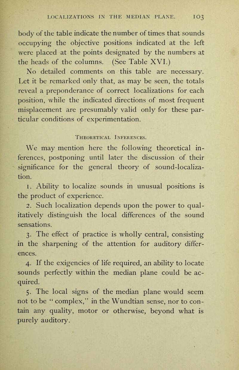 body of the table indicate the number of times that sounds occupying the objective positions indicated at the left were placed at the points designated by the numbers at the heads of the columns. (See Table XVI.) No detailed comments on this table are necessary. Let it be remarked only that, as may be seen, the totals reveal a preponderance of correct localizations for each position, while the indicated directions of most frequent misplacement are presumably valid only for these par- ticular conditions of experimentation. Theoretical Inferences. We may mention here the following theoretical in- ferences, postponing until later the discussion of their significance for the general theory of sound-localiza- tion. 1. Ability to localize sounds in unusual positions is the product of experience. 2. Such localization depends upon the power to qual- itatively distinguish the local differences of the sound sensations. 3. The effect of practice is wholly central, consisting in the sharpening of the attention for auditory differ- ences. 4. If the exigencies of life required, an ability to locate sounds perfectly within the median plane could be ac- quired. 5. The local signs of the median plane would seem not to be “ complex,” in the Wundtian sense, nor to con- tain any quality, motor or otherwise, beyond what is purely auditory.