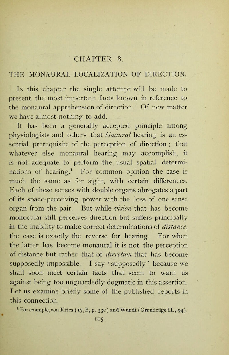 CHAPTER 3. THE MONAURAL LOCALIZATION OF DIRECTION. In this chapter the single attempt will be made to present the most important facts known in reference to the monaural apprehension of direction. Of new matter we have almost nothing to add. It has been a generally accepted principle among physiologists and others that binaural hearing is an es- sential prerequisite of the perception of direction ; that whatever else monaural hearing may accomplish, it is not adequate to perform the usual spatial determi- nations of hearing.1 For common opinion the case is much the same as for sight, with certain differences. Each of these senses with double organs abrogates a part of its space-perceiving power with the loss of one sense organ from the pair. But while vision that has become monocular still perceives direction but suffers principally in the inability to make correct determinations of distance, the case is exactly the reverse for hearing. For when the latter has become monaural it is not the perception of distance but rather that of direction that has become supposedly impossible. I say ‘ supposedly ’ because we shall soon meet certain facts that seem to warn us against being too unguardedly dogmatic in this assertion. Let us examine briefly some of the published reports in this connection. 1 For example,von Kries (I7,B, p. 330) and Wundt (Grundziige II., 94). io5