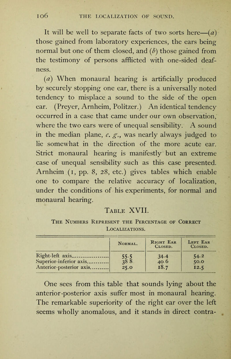It will be well to separate facts of two sorts here—(a) those gained from laboratory experiences, the ears being normal but one of them closed, and (b) those gained from the testimony of persons afflicted with one-sided deaf- ness. (a) When monaural hearing is artificially produced by securely stopping one ear, there is a universally noted tendency to misplace a sound to the side of the open ear. (Preyer, Arnheim, Politzer.) An identical tendency occurred in a case that came under our own observation, where the two ears were of unequal sensibility. A sound in the median plane, e. g.t was nearly always judged to lie somewhat in the direction of the more acute ear. Strict monaural hearing is manifestly but an extreme case of unequal sensibility such as this case presented. Arnheim (i, pp. 8, 28, etc.) gives tables which enable one to compare the relative accuracy of localization, under the conditions of his experiments, for normal and monaural hearing. Table XVII. The Numbers Represent the Percentage of Correct Localizations. Normal. Right Ear Closed. Left Ear Closed. Right-left axis 55-5 34-4 54-2 Superior-inferior axis 388 40 6 50.0 Anterior-posterior axis 25.0 18.7 12.5 One sees from this table that sounds lying about the anterior-posterior axis suffer most in monaural hearing. The remarkable superiority of the right ear over the left seems wholly anomalous, and it stands in direct contra-