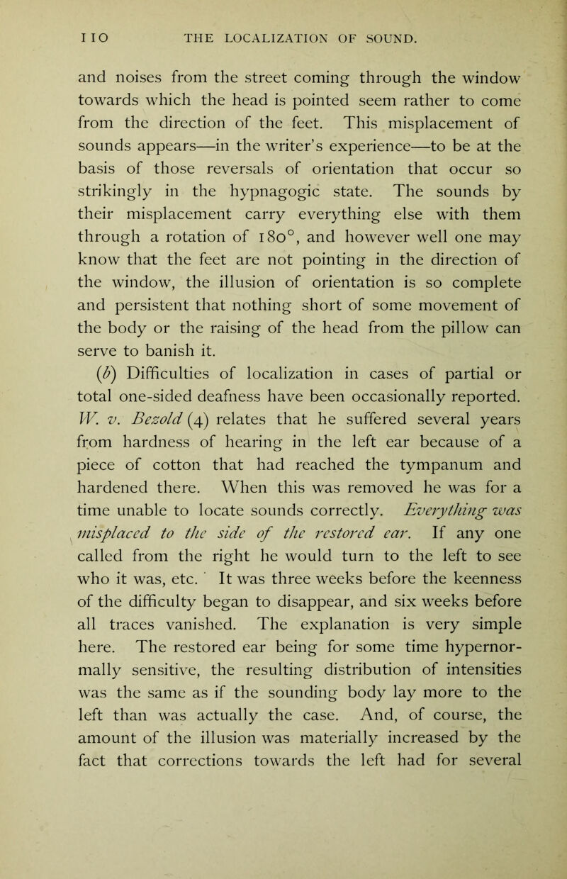 and noises from the street coming through the window towards which the head is pointed seem rather to come from the direction of the feet. This misplacement of sounds appears—in the writer’s experience—to be at the basis of those reversals of orientation that occur so strikingly in the hypnagogic state. The sounds by their misplacement carry everything else with them through a rotation of i8o°, and however well one may know that the feet are not pointing in the direction of the window, the illusion of orientation is so complete and persistent that nothing short of some movement of the body or the raising of the head from the pillow can serve to banish it. (b) Difficulties of localization in cases of partial or total one-sided deafness have been occasionally reported. W. v. Bezold (4) relates that he suffered several years from hardness of hearing in the left ear because of a piece of cotton that had reached the tympanum and hardened there. When this was removed he was for a time unable to locate sounds correctly. Everything was misplaced to the side of the restored ear. If any one called from the right he would turn to the left to see who it was, etc. It was three weeks before the keenness of the difficulty began to disappear, and six weeks before all traces vanished. The explanation is very simple here. The restored ear being for some time hypernor- mally sensitive, the resulting distribution of intensities was the same as if the sounding body lay more to the left than was actually the case. And, of course, the amount of the illusion was materially increased by the fact that corrections towards the left had for several