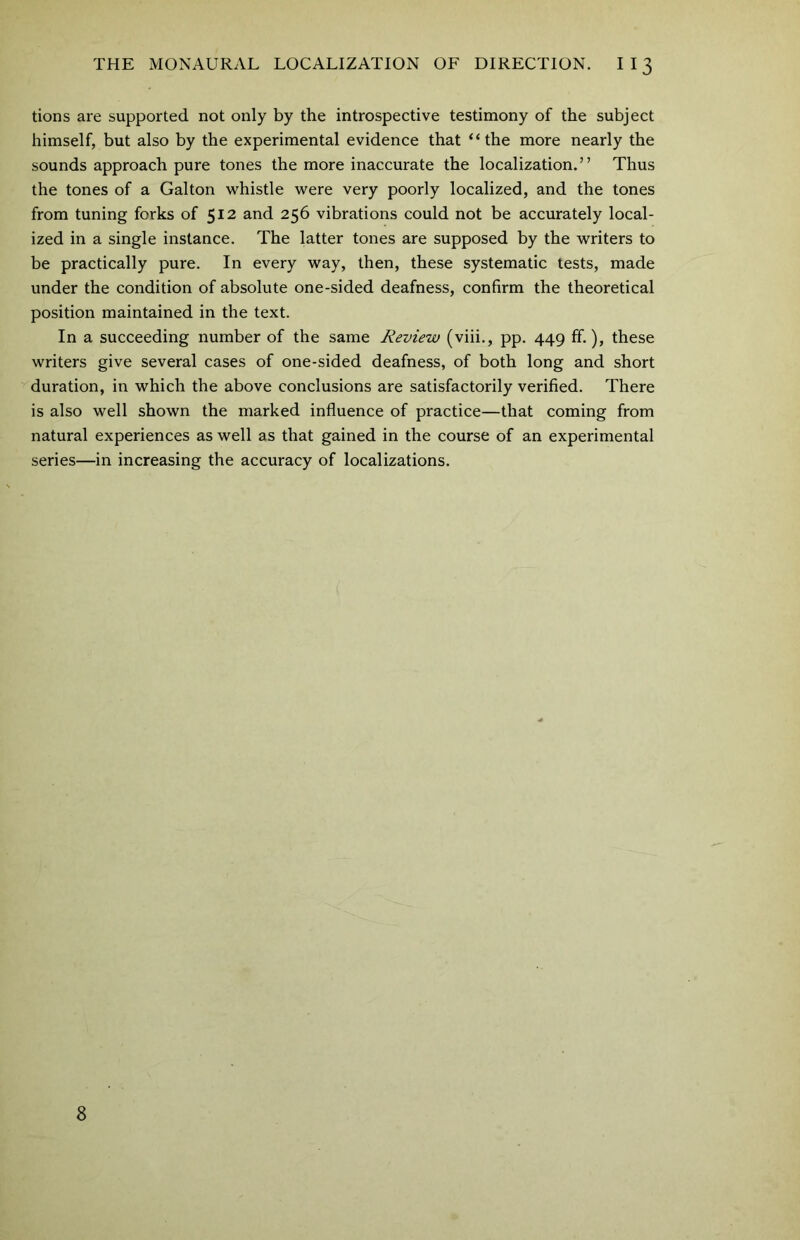 tions are supported not only by the introspective testimony of the subject himself, but also by the experimental evidence that “the more nearly the sounds approach pure tones the more inaccurate the localization.” Thus the tones of a Galton whistle were very poorly localized, and the tones from tuning forks of 512 and 256 vibrations could not be accurately local- ized in a single instance. The latter tones are supposed by the writers to be practically pure. In every way, then, these systematic tests, made under the condition of absolute one-sided deafness, confirm the theoretical position maintained in the text. In a succeeding number of the same Review (viii., pp. 449 ff.), these writers give several cases of one-sided deafness, of both long and short duration, in which the above conclusions are satisfactorily verified. There is also well shown the marked influence of practice—that coming from natural experiences as well as that gained in the course of an experimental series—in increasing the accuracy of localizations. 8