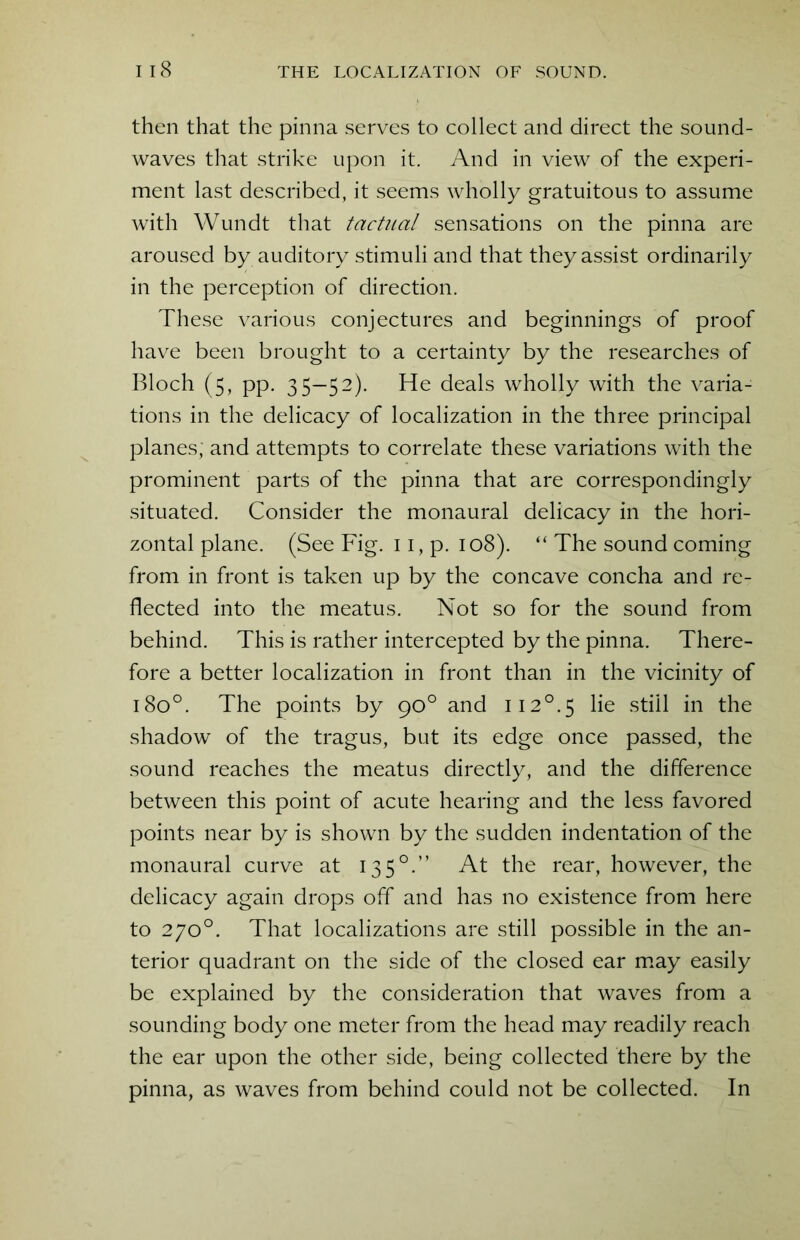 then that the pinna serves to collect and direct the sound- waves that strike upon it. And in view of the experi- ment last described, it seems wholly gratuitous to assume with Wundt that tactual sensations on the pinna are aroused by auditory stimuli and that they assist ordinarily in the perception of direction. These various conjectures and beginnings of proof have been brought to a certainty by the researches of Bloch (5, pp. 35—52). He deals wholly with the varia- tions in the delicacy of localization in the three principal planes; and attempts to correlate these variations with the prominent parts of the pinna that are correspondingly situated. Consider the monaural delicacy in the hori- zontal plane. (See Fig. 11, p. 108). “ The sound coming from in front is taken up by the concave concha and re- flected into the meatus. Not so for the sound from behind. This is rather intercepted by the pinna. There- fore a better localization in front than in the vicinity of 1800. The points by 90° and ii2°.5 lie still in the shadow of the tragus, but its edge once passed, the sound reaches the meatus directly, and the difference between this point of acute hearing and the less favored points near by is shown by the sudden indentation of the monaural curve at 1350.” At the rear, however, the delicacy again drops off and has no existence from here to 270°. That localizations are still possible in the an- terior quadrant on the side of the closed ear may easily be explained by the consideration that waves from a sounding body one meter from the head may readily reach the ear upon the other side, being collected there by the pinna, as waves from behind could not be collected. In