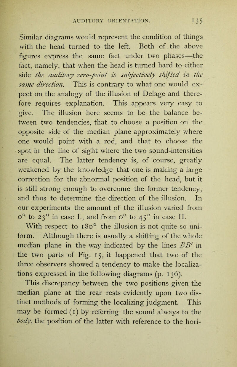 Similar diagrams would represent the condition of things with the head turned to the left. Both of the above figures express the same fact under two phases—the fact, namely, that when the head is turned hard to either side the auditory zero-point is subjectively shifted in the same direction. This is contrary to what one would ex- pect on the analogy of the illusion of Delage and there- fore requires explanation. This appears very easy to give. The illusion here seems to be the balance be- tween two tendencies, that to choose a position on the opposite side of the median plane approximately where one would point with a rod, and that to choose the spot in the line of sight where the two sound-intensities are equal. The latter tendency is, of course, greatly weakened by the knowledge that one is making a large correction for the abnormal position of the head, but it is still strong enough to overcome the former tendency, and thus to determine the direction of the illusion. In our experiments the amount of the illusion varied from o° to 230 in case I., and from o° to 450 in case II. With respect to 180° the illusion is not quite so uni- form. Although there is usually a shifting of the whole median plane in the way indicated by the lines BB' in the two parts of Fig. 15, it happened that two of the three observers showed a tendency to make the localiza- tions expressed in the following diagrams (p. 136). This discrepancy between the two positions given the median plane at the rear rests evidently upon two dis- tinct methods of forming the localizing judgment. This may be formed (1) by referring the sound always to the body, the position of the latter with reference to the hori-