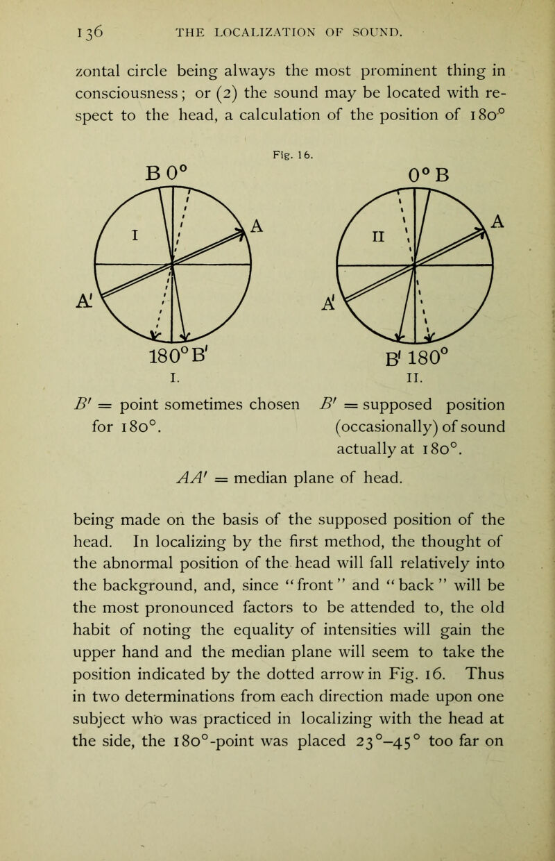 zontal circle being always the most prominent thing in consciousness; or (2) the sound may be located with re- spect to the head, a calculation of the position of 18o° Fig. 16. B 0° 0° B B* = point sometimes chosen B’ == supposed position for 1800. (occasionally) of sound actually at 180°. AA' = median plane of head. being made on the basis of the supposed position of the head. In localizing by the first method, the thought of the abnormal position of the head will fall relatively into the background, and, since ‘‘front” and “back” will be the most pronounced factors to be attended to, the old habit of noting the equality of intensities will gain the upper hand and the median plane will seem to take the position indicated by the dotted arrow in Fig. 16. Thus in two determinations from each direction made upon one subject who was practiced in localizing with the head at the side, the i8o°-point was placed 23°-45° too far on