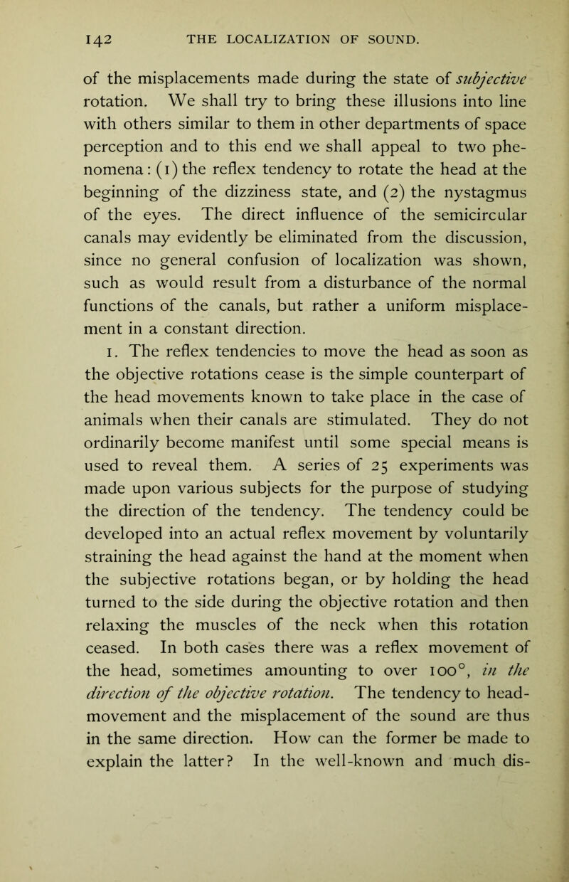 of the misplacements made during the state of subjective rotation. We shall try to bring these illusions into line with others similar to them in other departments of space perception and to this end we shall appeal to two phe- nomena: (i) the reflex tendency to rotate the head at the beginning of the dizziness state, and (2) the nystagmus of the eyes. The direct influence of the semicircular canals may evidently be eliminated from the discussion, since no general confusion of localization was shown, such as would result from a disturbance of the normal functions of the canals, but rather a uniform misplace- ment in a constant direction. 1. The reflex tendencies to move the head as soon as the objective rotations cease is the simple counterpart of the head movements known to take place in the case of animals when their canals are stimulated. They do not ordinarily become manifest until some special means is used to reveal them. A series of 25 experiments was made upon various subjects for the purpose of studying the direction of the tendency. The tendency could be developed into an actual reflex movement by voluntarily straining the head against the hand at the moment when the subjective rotations began, or by holding the head turned to the side during the objective rotation and then relaxing the muscles of the neck when this rotation ceased. In both cases there was a reflex movement of the head, sometimes amounting to over ioo°, in the direction of the objective rotation. The tendency to head- movement and the misplacement of the sound are thus in the same direction. How can the former be made to explain the latter? In the well-known and much dis-