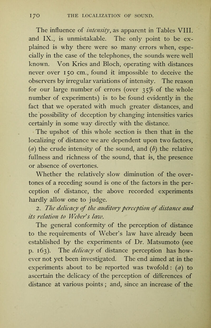 The influence of intensity, as apparent in Tables VIII. and IX., is unmistakable. The only point to be ex- plained is why there were so many errors when, espe- cially in the case of the telephones, the sounds were well known. Von Kries and Bloch, operating with distances never over 150 cm., found it impossible to deceive the observers by irregular variations of intensity. The reason for our large number of errors (over 35^) of the whole number of experiments) is to be found evidently in the fact that we operated with much greater distances, and the possibility of deception by changing intensities varies certainly in some way directly with the distance. The upshot of this whole section is then that in the localizing of distance we are dependent upon two factors, (a) the crude intensity of the sound, and (b) the relative fullness and richness of the sound, that is, the presence or absence of overtones. Whether the relatively slow diminution of the over- tones of a receding sound is one of the factors in the per- ception of distance, the above recorded experiments hardly allow one to judge. 2. The delicacy of the auditory perception of distance and its relation to Weber's law. The general conformity of the perception of distance to the requirements of Weber’s law have already been established by the experiments of Dr. Matsumoto (see p. 163). The delicacy of distance perception has how- ever not yet been investigated. The end aimed at in the experiments about to be reported was twofold : (a) to ascertain the delicacy of the perception of differences of distance at various points; and, since an increase of the