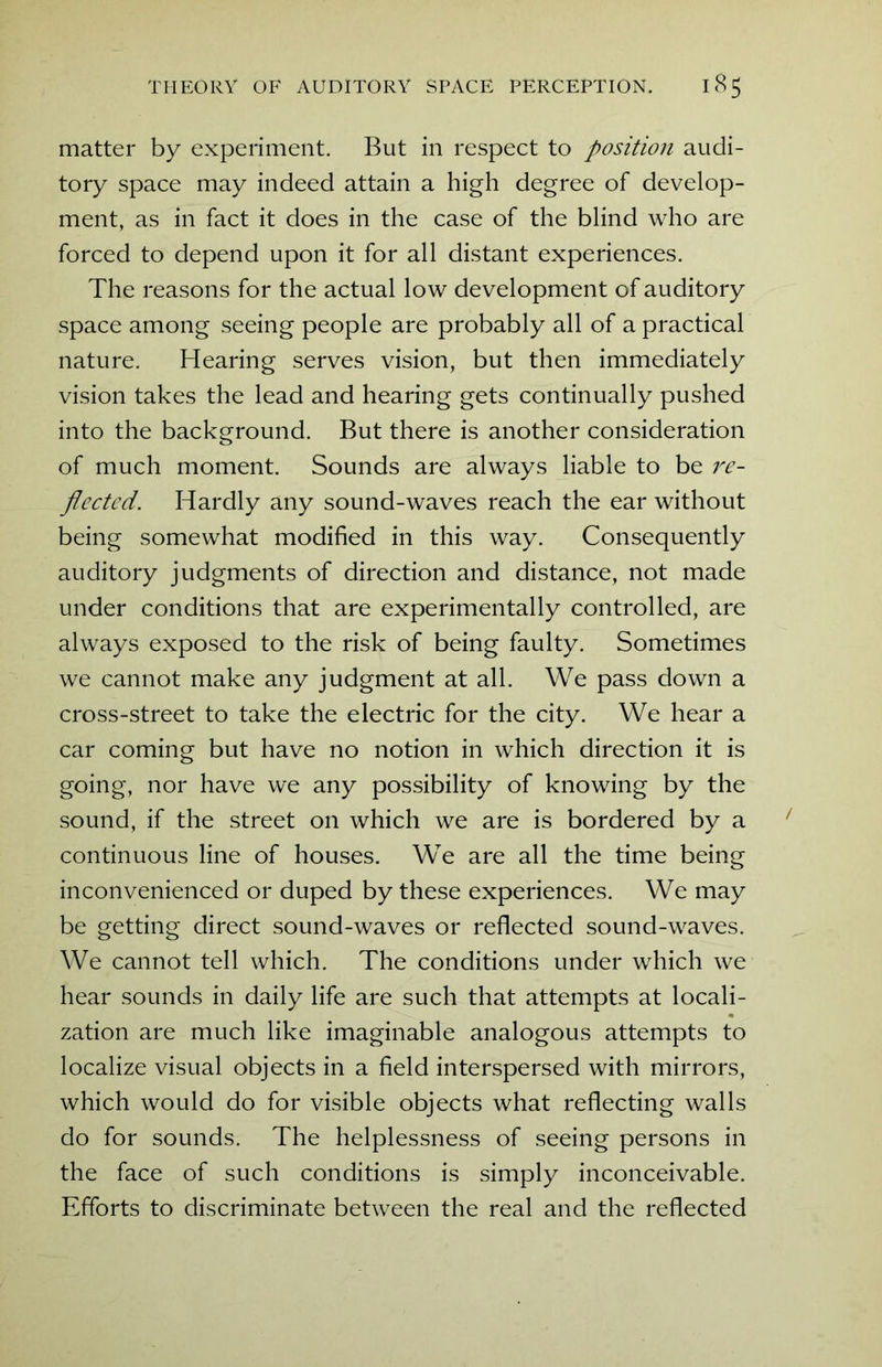 matter by experiment. But in respect to position audi- tory space may indeed attain a high degree of develop- ment, as in fact it does in the case of the blind who are forced to depend upon it for all distant experiences. The reasons for the actual low development of auditory space among seeing people are probably all of a practical nature. Hearing serves vision, but then immediately vision takes the lead and hearing gets continually pushed into the background. But there is another consideration of much moment. Sounds are always liable to be re- flected. Hardly any sound-waves reach the ear without being somewhat modified in this way. Consequently auditory judgments of direction and distance, not made under conditions that are experimentally controlled, are always exposed to the risk of being faulty. Sometimes we cannot make any judgment at all. We pass down a cross-street to take the electric for the city. We hear a car coming but have no notion in which direction it is going, nor have we any possibility of knowing by the sound, if the street on which we are is bordered by a continuous line of houses. We are all the time being inconvenienced or duped by these experiences. We may be getting direct sound-waves or reflected sound-waves. We cannot tell which. The conditions under which we hear sounds in daily life are such that attempts at locali- zation are much like imaginable analogous attempts to localize visual objects in a field interspersed with mirrors, which would do for visible objects what reflecting walls do for sounds. The helplessness of seeing persons in the face of such conditions is simply inconceivable. Efforts to discriminate between the real and the reflected