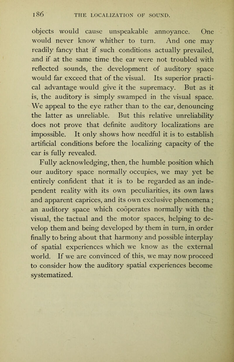 objects would cause unspeakable annoyance. One would never know whither to turn. And one may readily fancy that if such conditions actually prevailed, and if at the same time the ear were not troubled with reflected sounds, the development of auditory space would far exceed that of the visual. Its superior practi- cal advantage would give it the supremacy. But as it is, the auditory is simply swamped in the visual space. We appeal to the eye rather than to the ear, denouncing the latter as unreliable. But this relative unreliability does not prove that definite auditory localizations are impossible. It only shows how needful it is to establish artificial conditions before the localizing capacity of the ear is fully revealed. Fully acknowledging, then, the humble position which our auditory space normally occupies, we may yet be entirely confident that it is to be regarded as an inde- pendent reality with its own peculiarities, its own laws and apparent caprices, and its own exclusive phenomena ; an auditory space which cooperates normally with the visual, the tactual and the motor spaces, helping to de- velop them and being developed by them in turn, in order finally to bring about that harmony and possible interplay of spatial experiences which we know as the external world. If we are convinced of this, we may now proceed to consider how the auditory spatial experiences become systematized.