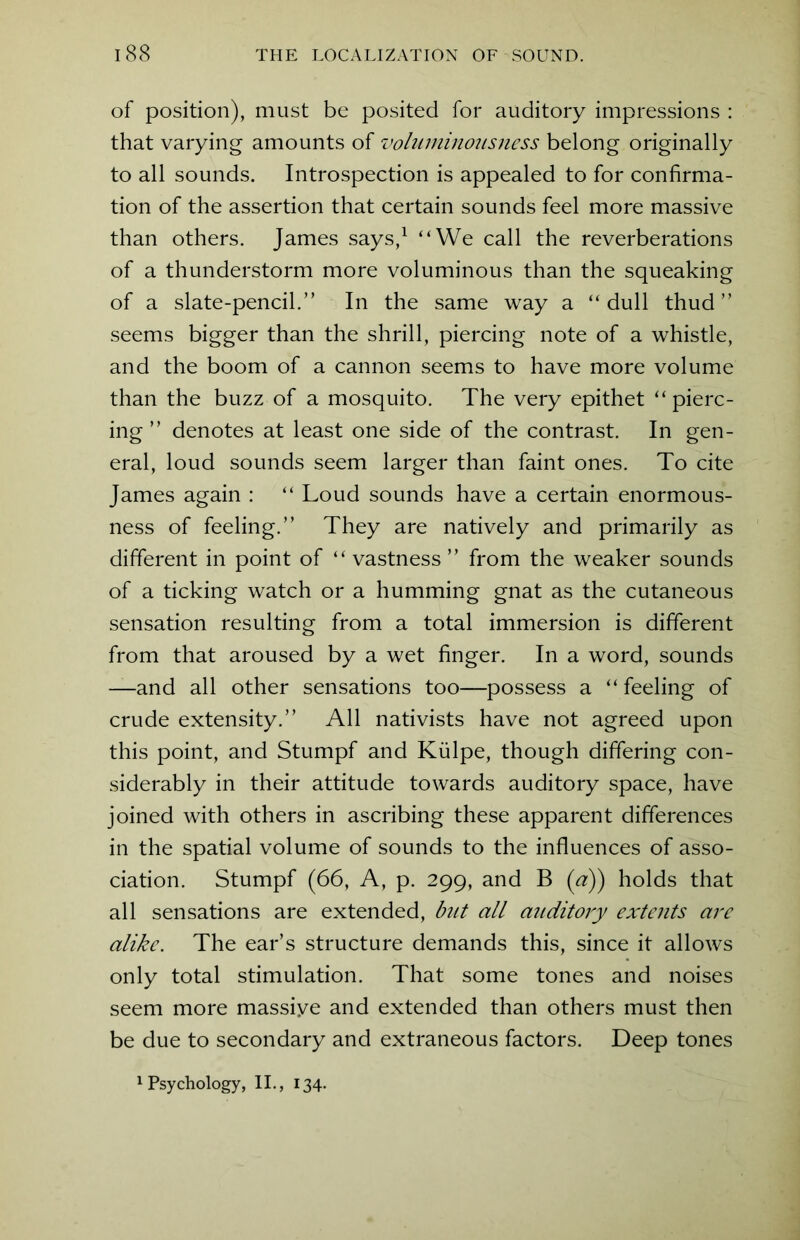 of position), must be posited for auditory impressions : that varying amounts of voluminousness belong originally to all sounds. Introspection is appealed to for confirma- tion of the assertion that certain sounds feel more massive than others. James says,1 “We call the reverberations of a thunderstorm more voluminous than the squeaking of a slate-pencil.” In the same way a “dull thud” seems bigger than the shrill, piercing note of a whistle, and the boom of a cannon seems to have more volume than the buzz of a mosquito. The very epithet “pierc- ing ” denotes at least one side of the contrast. In gen- eral, loud sounds seem larger than faint ones. To cite James again : “ Loud sounds have a certain enormous- ness of feeling.” They are natively and primarily as different in point of “ vastness ” from the weaker sounds of a ticking watch or a humming gnat as the cutaneous sensation resulting from a total immersion is different from that aroused by a wet finger. In a word, sounds —and all other sensations too—possess a “ feeling of crude extensity.” All nativists have not agreed upon this point, and Stumpf and Kulpe, though differing con- siderably in their attitude towards auditory space, have joined with others in ascribing these apparent differences in the spatial volume of sounds to the influences of asso- ciation. Stumpf (66, A, p. 299, and B (a)) holds that all sensations are extended, but all auditory extents are alike. The ear’s structure demands this, since it allows only total stimulation. That some tones and noises seem more massiye and extended than others must then be due to secondary and extraneous factors. Deep tones 1 Psychology, II., 134.