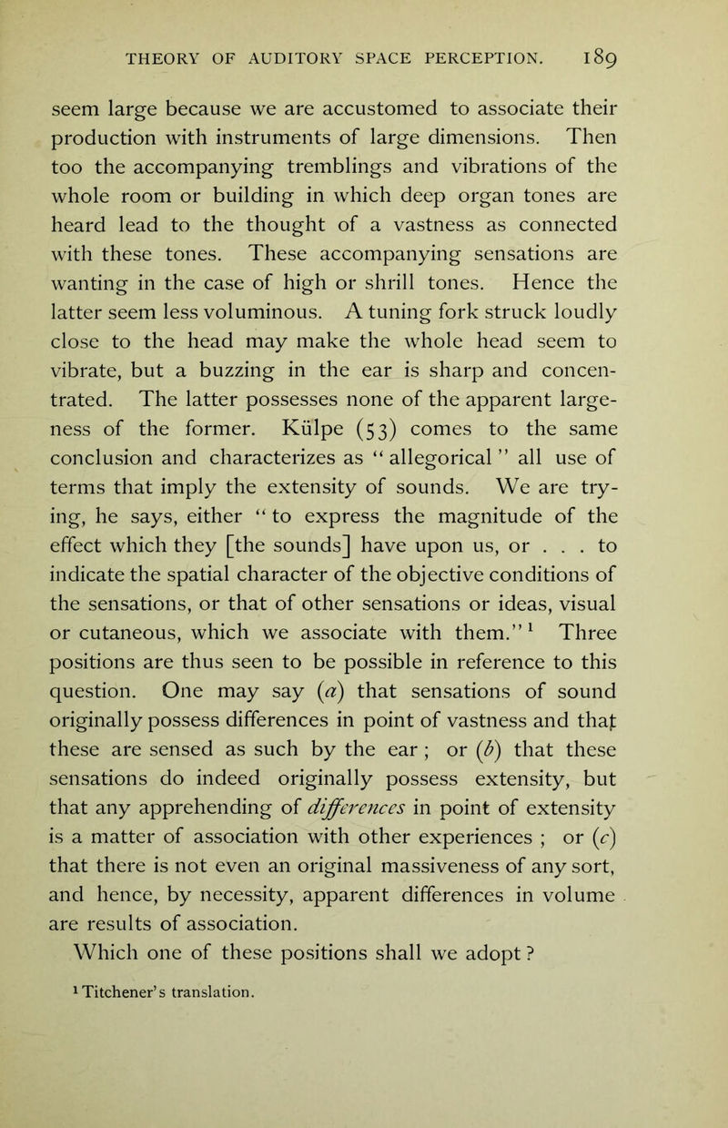 seem large because we are accustomed to associate their production with instruments of large dimensions. Then too the accompanying tremblings and vibrations of the whole room or building in which deep organ tones are heard lead to the thought of a vastness as connected with these tones. These accompanying sensations are wanting in the case of high or shrill tones. Hence the latter seem less voluminous. A tuning fork struck loudly close to the head may make the whole head seem to vibrate, but a buzzing in the ear is sharp and concen- trated. The latter possesses none of the apparent large- ness of the former. Kiilpe (53) comes to the same conclusion and characterizes as “allegorical” all use of terms that imply the extensity of sounds. We are try- ing, he says, either “ to express the magnitude of the effect which they [the sounds] have upon us, or ... to indicate the spatial character of the objective conditions of the sensations, or that of other sensations or ideas, visual or cutaneous, which we associate with them.”1 Three positions are thus seen to be possible in reference to this question. One may say (a) that sensations of sound originally possess differences in point of vastness and thaf these are sensed as such by the ear ; or (b) that these sensations do indeed originally possess extensity, but that any apprehending of differences in point of extensity is a matter of association with other experiences ; or (c) that there is not even an original massiveness of any sort, and hence, by necessity, apparent differences in volume are results of association. Which one of these positions shall we adopt ? kitchener’s translation.