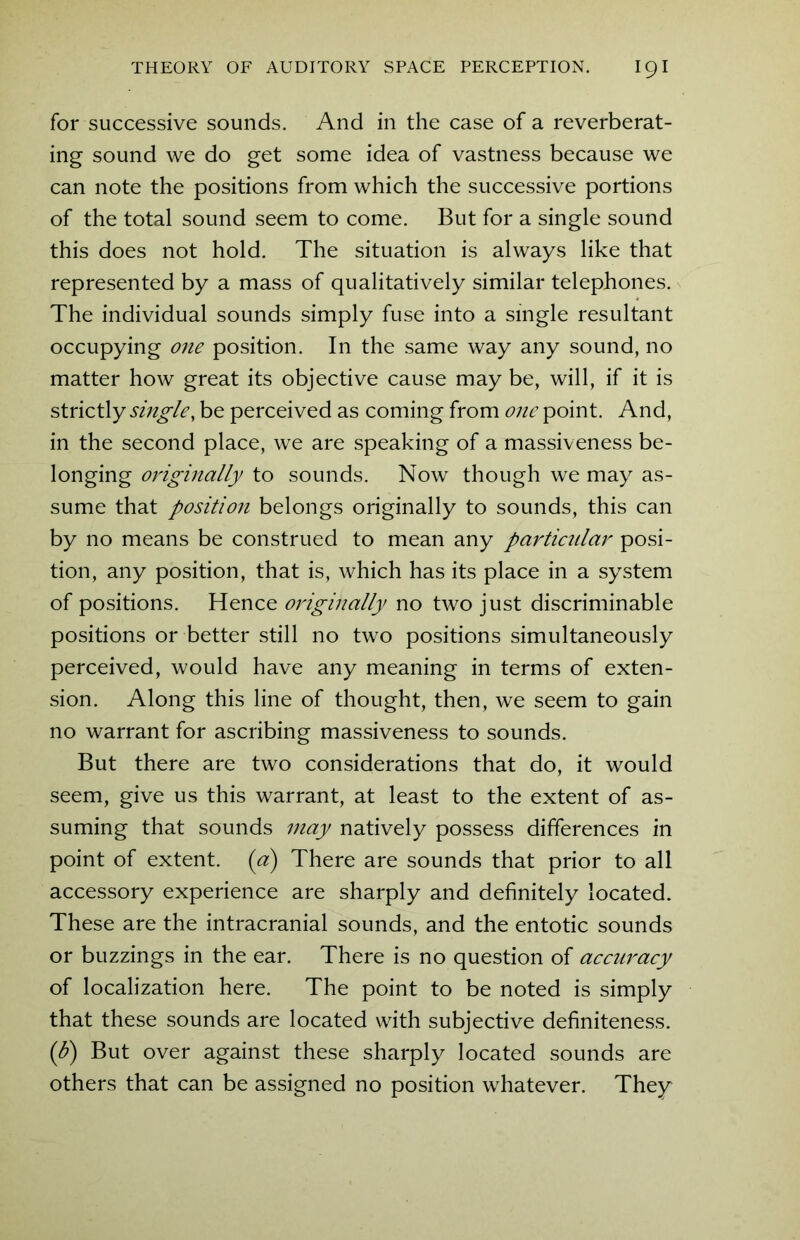 for successive sounds. And in the case of a reverberat- ing sound we do get some idea of vastness because we can note the positions from which the successive portions of the total sound seem to come. But for a single sound this does not hold. The situation is always like that represented by a mass of qualitatively similar telephones. The individual sounds simply fuse into a single resultant occupying one position. In the same way any sound, no matter how great its objective cause may be, will, if it is strictly single, be perceived as coming from one point. And, in the second place, we are speaking of a massiveness be- longing originally to sounds. Now though we may as- sume that position belongs originally to sounds, this can by no means be construed to mean any particular posi- tion, any position, that is, which has its place in a system of positions. Hence originally no two just discriminate positions or better still no two positions simultaneously perceived, would have any meaning in terms of exten- sion. Along this line of thought, then, we seem to gain no warrant for ascribing massiveness to sounds. But there are two considerations that do, it would seem, give us this warrant, at least to the extent of as- suming that sounds may natively possess differences in point of extent, (a) There are sounds that prior to all accessory experience are sharply and definitely located. These are the intracranial sounds, and the entotic sounds or buzzings in the ear. There is no question of accuracy of localization here. The point to be noted is simply that these sounds are located with subjective definiteness. (b) But over against these sharply located sounds are others that can be assigned no position whatever. They