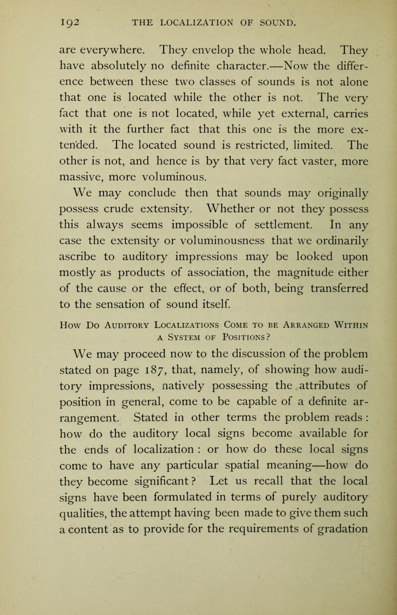 are everywhere. They envelop the whole head. They have absolutely no definite character.—Now the differ- ence between these two classes of sounds is not alone that one is located while the other is not. The very fact that one is not located, while yet external, carries with it the further fact that this one is the more ex- tended. The located sound is restricted, limited. The other is not, and hence is by that very fact vaster, more massive, more voluminous. We may conclude then that sounds may originally possess crude extensity. Whether or not they possess this always seems impossible of settlement. In any case the extensity or voluminousness that we ordinarily ascribe to auditory impressions may be looked upon mostly as products of association, the magnitude either of the cause or the effect, or of both, being transferred to the sensation of sound itself. How Do Auditory Localizations Come to be Arranged Within a System of Positions? We may proceed now to the discussion of the problem stated on page 187, that, namely, of showing how audi- tory impressions, natively possessing the attributes of position in general, come to be capable of a definite ar- rangement. Stated in other terms the problem reads : how do the auditory local signs become available for the ends of localization : or how do these local signs come to have any particular spatial meaning—how do they become significant ? Let us recall that the local signs have been formulated in terms of purely auditory qualities, the attempt having been made to give them such a content as to provide for the requirements of gradation