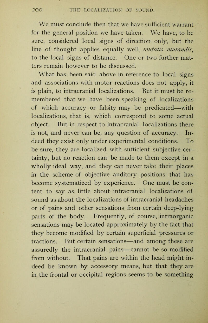 We must conclude then that we have sufficient warrant for the general position we have taken. We have, to be sure, considered local signs of direction only, but the line of thought applies equally well, mutatis mutandis, to the local signs of distance. One or two further mat- ters remain however to be discussed. What has been said above in reference to local signs and associations with motor reactions does not apply, it is plain, to intracranial localizations. But it must be re- membered that we have been speaking of localizations of which accuracy or falsity may be predicated—with localizations, that is, which correspond to some actual object. But in respect to intracranial localizations there is not, and never can be, any question of accuracy. In- deed they exist only under experimental conditions. To be sure, they are localized with sufficient subjective cer- tainty, but no reaction can be made to them except in a wholly ideal way, and they can never take their places in the scheme of objective auditory positions that has become systematized by experience. One must be con- tent to say as little about intracranial localizations of sound as about the localizations of intracranial headaches or of pains and other sensations from certain deep-lying parts of the body. Frequently, of course, intraorganic sensations may be located approximately by the fact that they become modified by certain superficial pressures or tractions. But certain sensations—and among these are assuredly the intracranial pains—cannot be so modified from without. That pains are within the head might in- deed be known by accessory means, but that they are in the frontal or occipital regions seems to be something