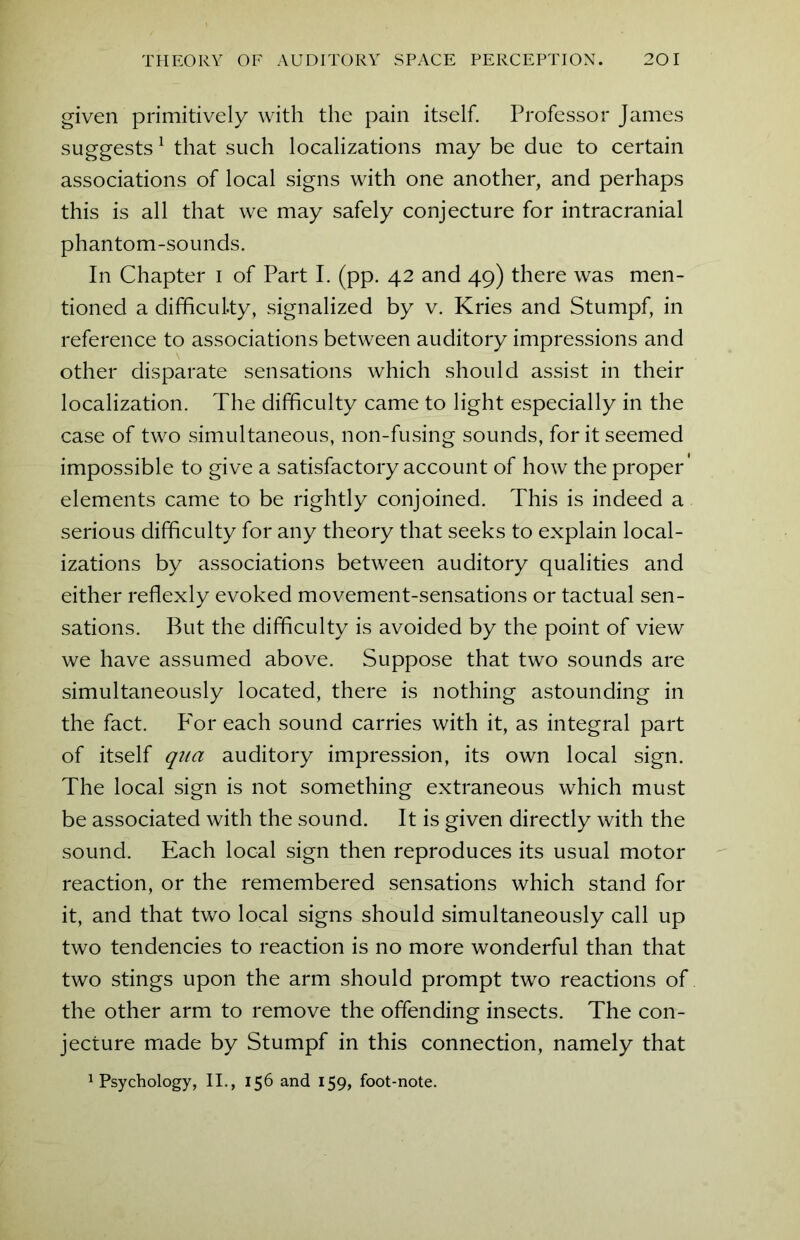 given primitively with the pain itself. Professor James suggests1 that such localizations may be due to certain associations of local signs with one another, and perhaps this is all that we may safely conjecture for intracranial phantom-sounds. In Chapter i of Part I. (pp. 42 and 49) there was men- tioned a difficulty, signalized by v. Kries and Stumpf, in reference to associations between auditory impressions and other disparate sensations which should assist in their localization. The difficulty came to light especially in the case of two simultaneous, non-fusing sounds, for it seemed impossible to give a satisfactory account of how the proper elements came to be rightly conjoined. This is indeed a serious difficulty for any theory that seeks to explain local- izations by associations between auditory qualities and either reflexly evoked movement-sensations or tactual sen- sations. But the difficulty is avoided by the point of view we have assumed above. Suppose that two sounds are simultaneously located, there is nothing astounding in the fact. P'or each sound carries with it, as integral part of itself qua auditory impression, its own local sign. The local sign is not something extraneous which must be associated with the sound. It is given directly with the sound. Each local sign then reproduces its usual motor reaction, or the remembered sensations which stand for it, and that two local signs should simultaneously call up two tendencies to reaction is no more wonderful than that two stings upon the arm should prompt two reactions of the other arm to remove the offending insects. The con- jecture made by Stumpf in this connection, namely that Psychology, II., 156 and 159, foot-note.