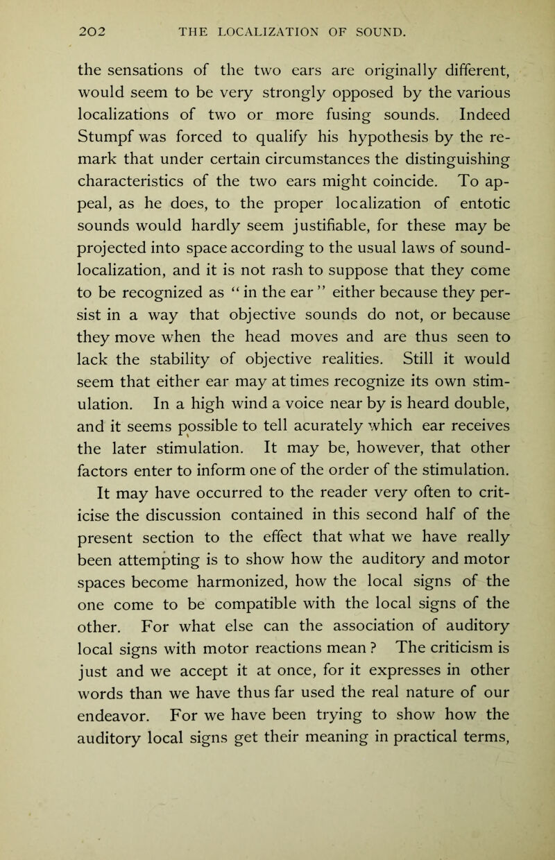 the sensations of the two ears are originally different, would seem to be very strongly opposed by the various localizations of two or more fusing sounds. Indeed Stumpf was forced to qualify his hypothesis by the re- mark that under certain circumstances the distinguishing characteristics of the two ears might coincide. To ap- peal, as he does, to the proper localization of entotic sounds would hardly seem justifiable, for these may be projected into space according to the usual laws of sound- localization, and it is not rash to suppose that they come to be recognized as “in the ear ” either because they per- sist in a way that objective sounds do not, or because they move when the head moves and are thus seen to lack the stability of objective realities. Still it would seem that either ear may at times recognize its own stim- ulation. In a high wind a voice near by is heard double, and it seems possible to tell acurately which ear receives the later stimulation. It may be, however, that other factors enter to inform one of the order of the stimulation. It may have occurred to the reader very often to crit- icise the discussion contained in this second half of the present section to the effect that what we have really been attempting is to show how the auditory and motor spaces become harmonized, how the local signs of the one come to be compatible with the local signs of the other. For what else can the association of auditory local signs with motor reactions mean ? The criticism is just and we accept it at once, for it expresses in other words than we have thus far used the real nature of our endeavor. For we have been trying to show how the auditory local signs get their meaning in practical terms,