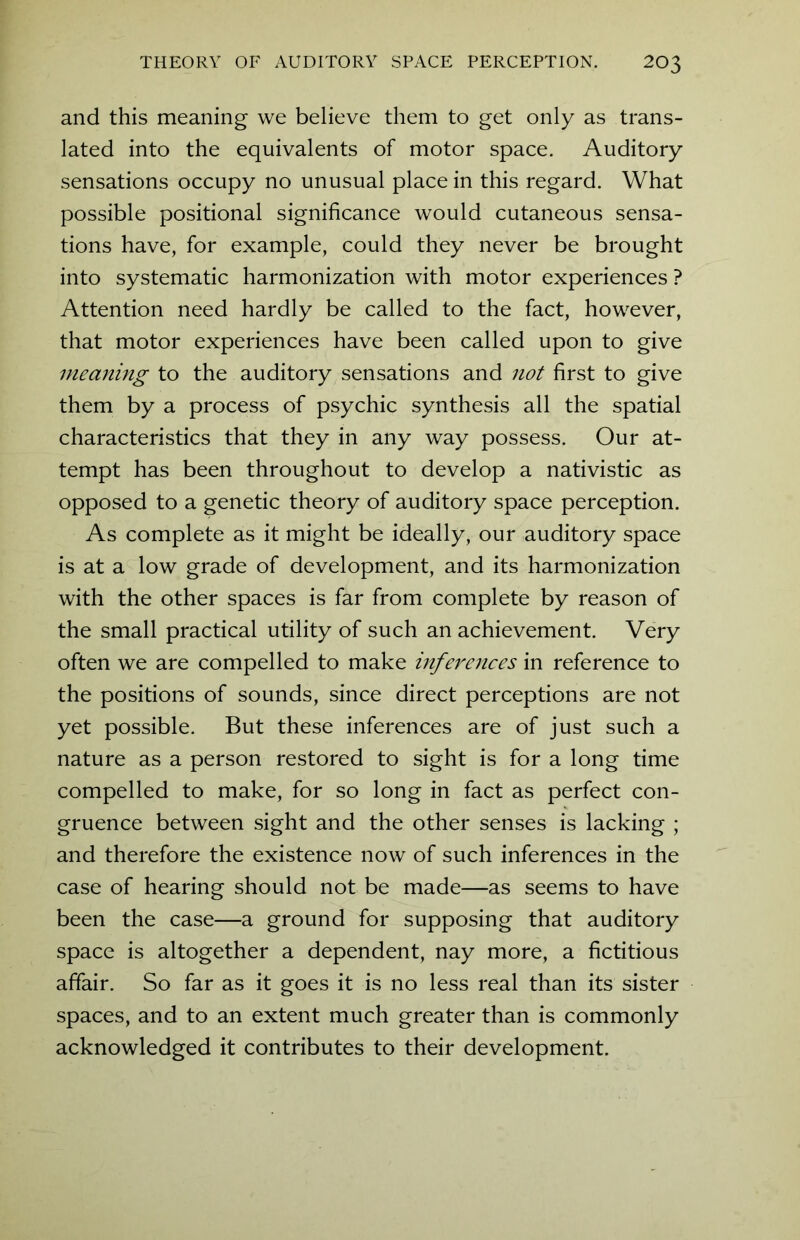 and this meaning we believe them to get only as trans- lated into the equivalents of motor space. Auditory sensations occupy no unusual place in this regard. What possible positional significance would cutaneous sensa- tions have, for example, could they never be brought into systematic harmonization with motor experiences ? Attention need hardly be called to the fact, however, that motor experiences have been called upon to give meaning to the auditory sensations and not first to give them by a process of psychic synthesis all the spatial characteristics that they in any way possess. Our at- tempt has been throughout to develop a nativistic as opposed to a genetic theory of auditory space perception. As complete as it might be ideally, our auditory space is at a low grade of development, and its harmonization with the other spaces is far from complete by reason of the small practical utility of such an achievement. Very often we are compelled to make mferences in reference to the positions of sounds, since direct perceptions are not yet possible. But these inferences are of just such a nature as a person restored to sight is for a long time compelled to make, for so long in fact as perfect con- gruence between sight and the other senses is lacking ; and therefore the existence now of such inferences in the case of hearing should not be made—as seems to have been the case—a ground for supposing that auditory space is altogether a dependent, nay more, a fictitious affair. So far as it goes it is no less real than its sister spaces, and to an extent much greater than is commonly acknowledged it contributes to their development.