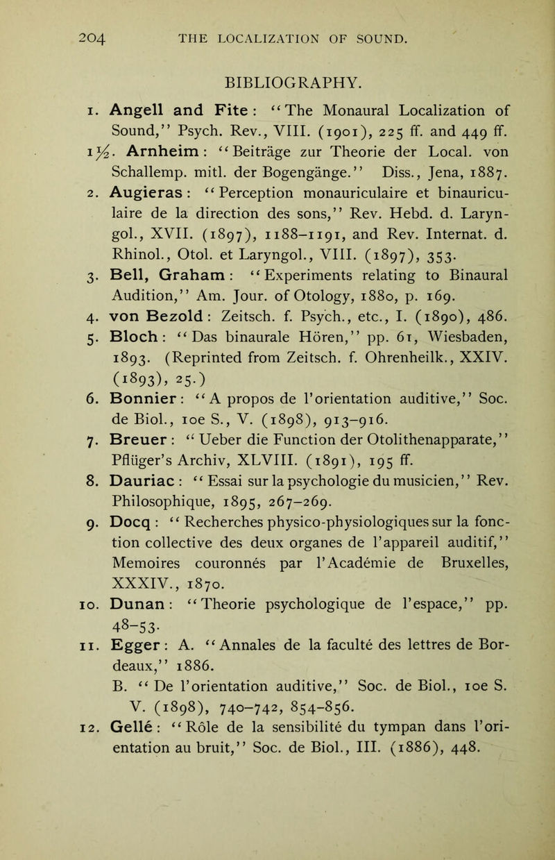 BIBLIOGRAPHY. 1. Angell and Fite: “The Monaural Localization of Sound,” Psych. Rev., VIII. (1901), 225 ff. and 449 ff. 1^2- Arnheim : “Beitrage zur Theorie der Local, von Schallemp. mitl. der Bogengange. ’ ’ Diss., Jena, 1887. 2. Augieras : “Perception monauriculaire et binauricu- laire de la direction des sons,” Rev. Hebd. d. Laryn- gol., XVII. (1897), 1188-1191, and Rev. Internat. d. Rhinol., Otol. et Laryngol., VIII. (1897), 353. 3. Bell, Graham: “Experiments relating to Binaural Audition,” Am. Jour, of Otology, 1880, p. 169. 4. von Bezold : Zeitsch. f. Psych., etc., I. (1890), 486. 5. Bloch: “Das binaurale Horen,” pp. 6i, Wiesbaden, 1893. (Reprinted from Zeitsch. f. Ohrenheilk., XXIV. (1893), 25.) 6. Bonnier: “Aproposde Porientation auditive,” Soc. de Biol., ioe S., V. (1898), 913-916. 7. Breuer : a Ueber die Function der Otolithenapparate,” Pfluger’s Archiv, XLVIII. (1891), 195 ff. 8. Dauriac : ‘‘ Essai sur la psychologie du musicien, ’ ’ Rev. Philosophique, 1895, 267-269. 9. Docq : “ Recherches physico-physiologiques sur la fonc- tion collective des deux organes de l’appareil auditif,” Memoires couronnes par PAcademie de Bruxelles, XXXIV., 1870. 10. Dunan: “Theorie psychologique de Pespace,” pp. 48-53- 11. Egger : A. “ Annales de la faculte des lettres de Bor- deaux,” 1886. B. “ De Porientation auditive,” Soc. de Biol., ioe S. V. (1898), 740-742, 854-856. 12. Gelle : “Role de la sensibilite du tympan dans Pori- entation au bruit,” Soc. de Biol., III. (1886), 448.