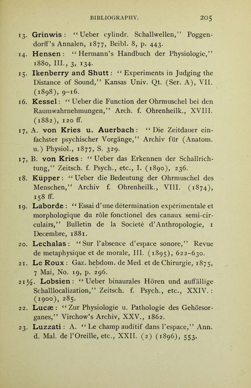 13. Grinwis : “Ueber cylindr. Schallwellen,” Poggen- dorff’s Annalen, 1877, Beibl. 8, p. 443. 14. Hensen : ‘‘Hermann’s Handbuch der Physiologie,” 1880, III., 3, 134- 15. Ikenberry and Shutt: “ Experiments in Judging the Distance of Sound,” Kansas Univ. Qt. (Ser. A), VII. (1898), 9-16. 16. Kessel: “ Ueber die Function der Ohrmuschel bei den Raumwahrnehmungen,” Arch. f. Ohrenheilk., XVIII. (1882), 120 ff. 17. A. von Kries u. Auerbach: “Die Zeitdauer ein- fachster psychischer Vorgange,” Archiv fiir (Anatom, u.) Physiol., 1877, S. 329. 17. B. von Kries: “Ueber das Erkennen der Schallrich- tung,” Zeitsch. f. Psych., etc., I. (1890), 236. 18. Kiipper: “Ueber die Bedeutung der Ohrmuschel des Menschen,” Archiv f. Ohrenheilk., VIII. (1874), 158 ff. 19. Laborde : “ Essai d’une determination experimentale et morphologique du role fonctionel des canaux semi-cir- culairs,” Bulletin de la Societe d’Anthropologie, 1 Decembre, 1881. 20. Lechalas : “ Sur l’absence d’espace sonore,” Revue de metaphysique et de morale, III. (1895), 622-630. 21. Le Roux : Gaz. hebdom. de Med. et deChirurgie, 1875, 7 Mai, No. 19, p. 296. 21 y2. Lobsien : “Ueber binaurales Horen und auffallige Schalllocalization,” Zeitsch. f. Psych., etc., XXIV. : (1900), 285. 22. Lucae : “ Zur Physiologie u. Pathologie des Gehorsor- ganes,” Virchow’s Archiv, XXV., 1862. 23. Luzzati : A. “ Le champ auditif dans respace,” Ann. d. Mai. de 1’Oreille, etc., XXII. (2) (1896), 553.