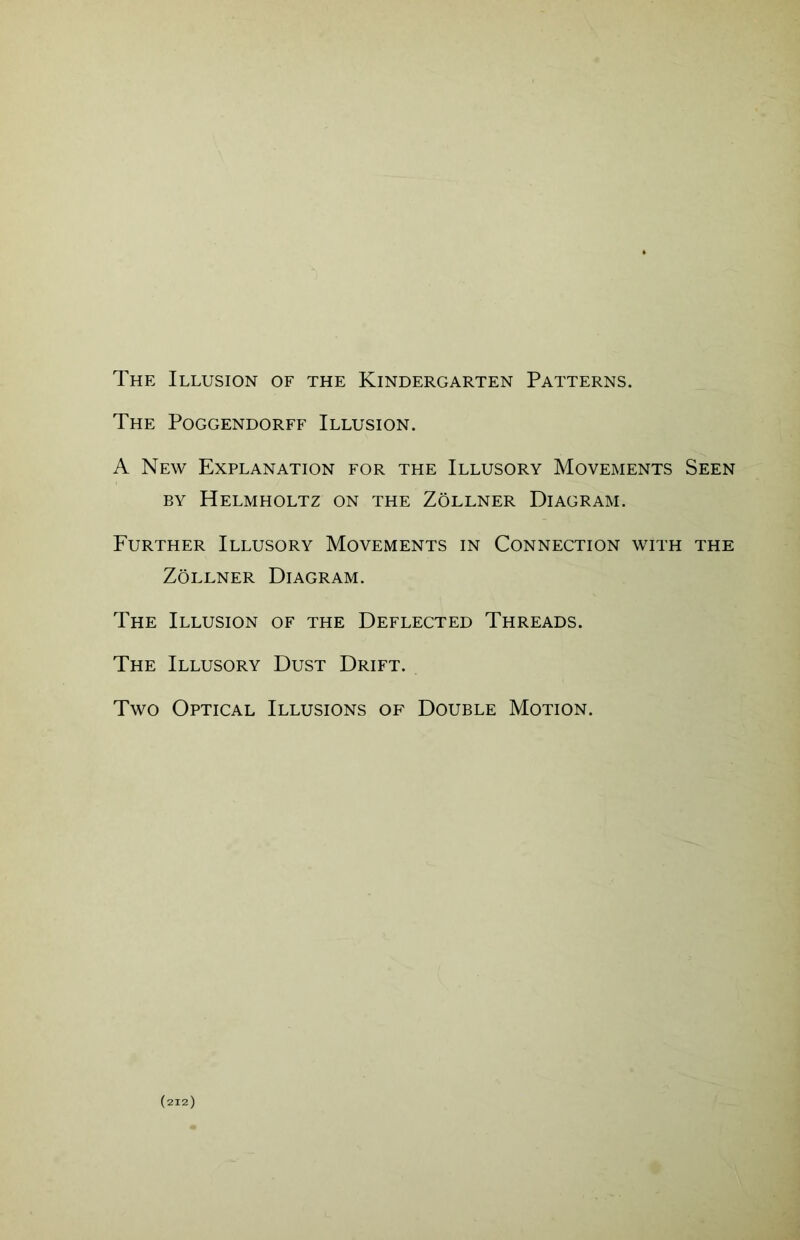 The Illusion of the Kindergarten Patterns. The Poggendorff Illusion. A New Explanation for the Illusory Movements Seen by Helmholtz on the Zollner Diagram. Further Illusory Movements in Connection with the Zollner Diagram. The Illusion of the Deflected Threads. The Illusory Dust Drift. Two Optical Illusions of Double Motion.