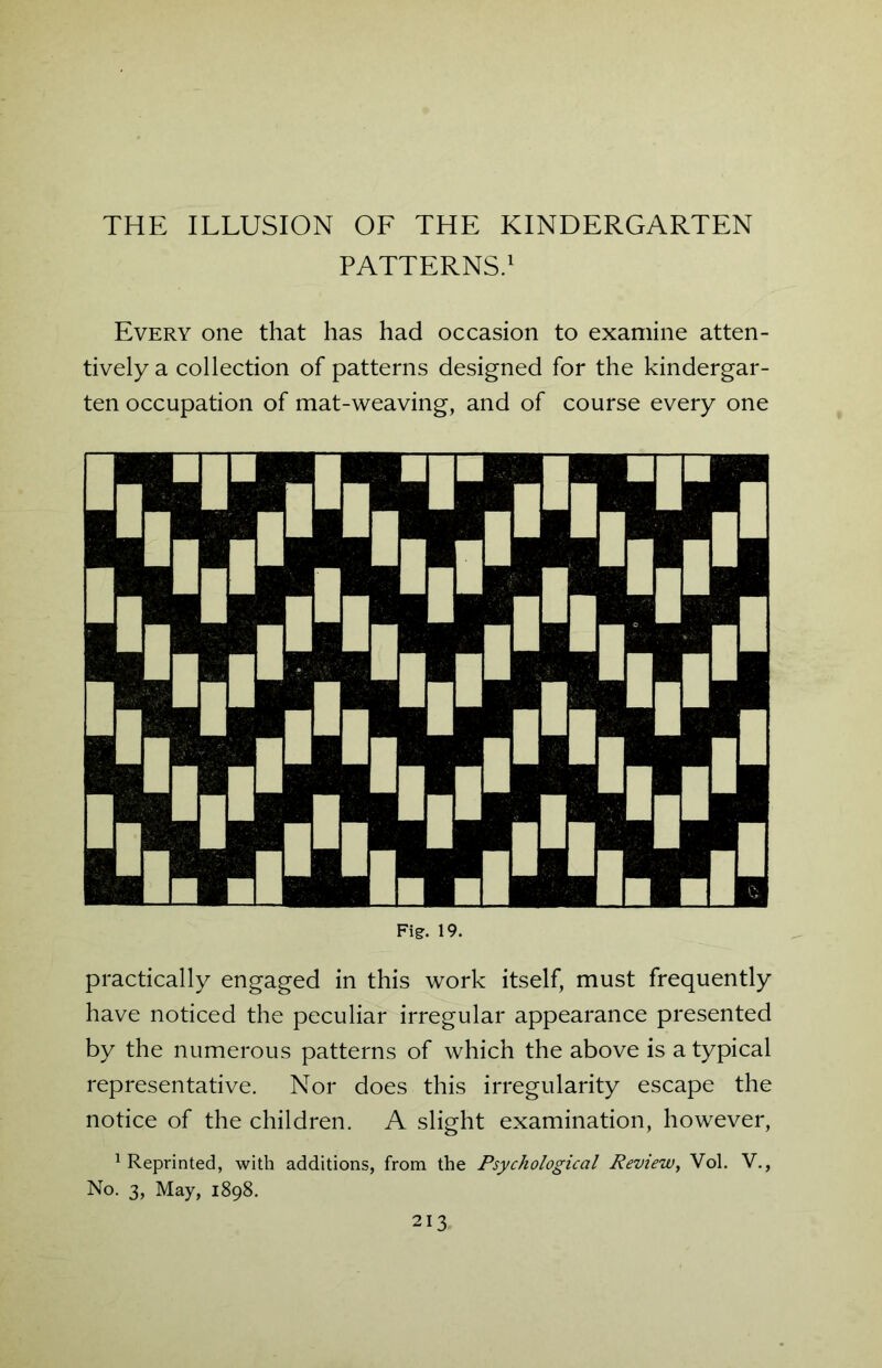 PATTERNS.1 Every one that has had occasion to examine atten- tively a collection of patterns designed for the kindergar- ten occupation of mat-weaving, and of course every one practically engaged in this work itself, must frequently have noticed the peculiar irregular appearance presented by the numerous patterns of which the above is a typical representative. Nor does this irregularity escape the notice of the children. A slight examination, however, Reprinted, with additions, from the Psychological Review, Vol. V., No. 3, May, 1898.