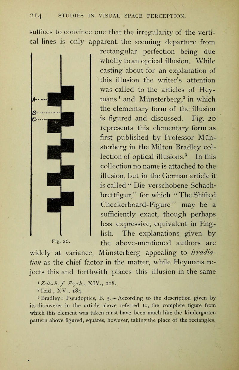 suffices to convince one that the irregularity of the verti- cal lines is only apparent, the seeming departure from rectangular perfection being due wholly to an optical illusion. While casting about for an explanation of this illusion the writer’s attention was called to the articles of Hey- mans1 and Miinsterberg,2 in which the elementary form of the illusion is figured and discussed. Fig. 20 represents this elementary form as first published by Professor Miin- sterberg in the Milton Bradley col- lection of optical illusions.3 In this collection no name is attached to the illusion, but in the German article it is called “ Die verschobene Schach- brettfigur,” for which “TheShifted Checkerboard-Figure ” may be a sufficiently exact, though perhaps less expressive, equivalent in Eng- lish. The explanations given by Fi§:-20- the above-mentioned authors are widely at variance, Miinsterberg appealing to irradia- tion as the chief factor in the matter, while Heymans re- jects this and forthwith places this illusion in the same 1 Zeitsch. f Psych., XIV., 118. 2 Ibid., XV., 184. 3Bradley: Fseudoptics, B. 5. —According to the description given by its discoverer in the article above referred to, the complete figure from which this element was taken must have been much like the kindergarten pattern above figured, squares, however, taking the place of the rectangles.