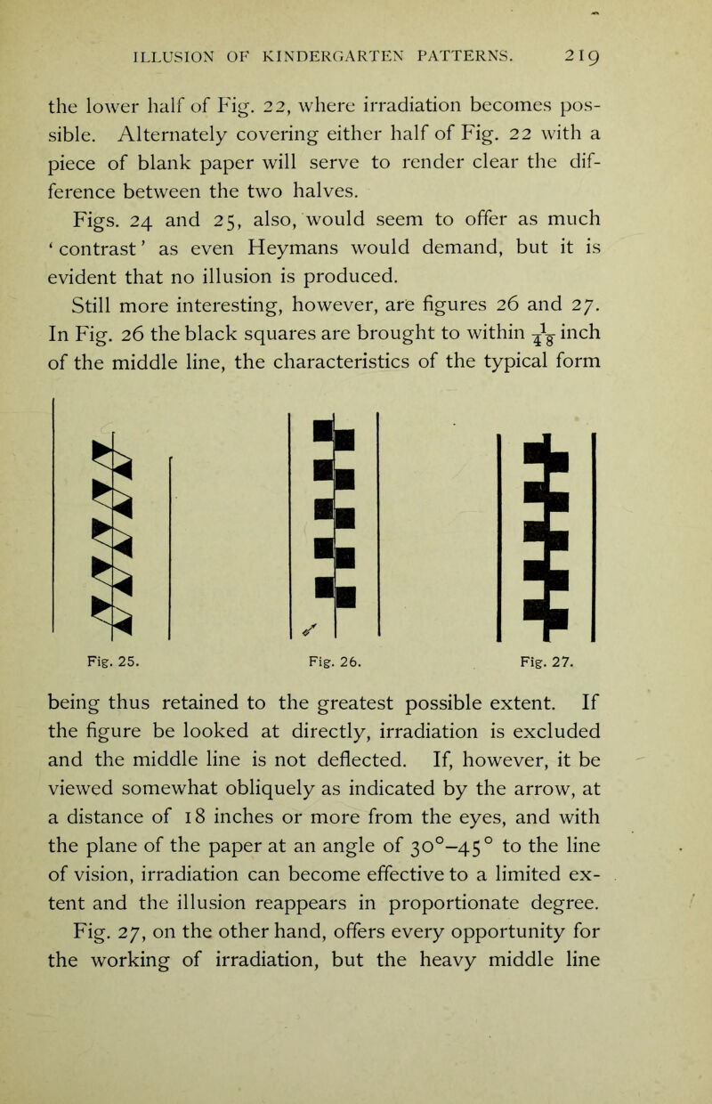 the lower half of Fig. 22, where irradiation becomes pos- sible. Alternately covering either half of Fig. 22 with a piece of blank paper will serve to render clear the dif- ference between the two halves. Figs. 24 and 25, also, would seem to offer as much ‘ contrast ’ as even Heymans would demand, but it is evident that no illusion is produced. Still more interesting, however, are figures 26 and 27. In Fig. 26 the black squares are brought to within inch of the middle line, the characteristics of the typical form Fig. 25. Fig. 26. Fig. 27. being thus retained to the greatest possible extent. If the figure be looked at directly, irradiation is excluded and the middle line is not deflected. If, however, it be viewed somewhat obliquely as indicated by the arrow, at a distance of 18 inches or more from the eyes, and with the plane of the paper at an angle of 30°-45° to the line of vision, irradiation can become effective to a limited ex- tent and the illusion reappears in proportionate degree. Fig. 27, on the other hand, offers every opportunity for the working of irradiation, but the heavy middle line