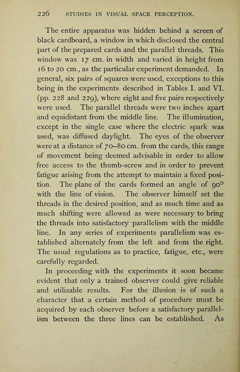 The entire apparatus was hidden behind a screen of black cardboard, a window in which disclosed the central part of the prepared cards and the parallel threads. This window was 17 cm. in width and varied in height from 16 to 20 cm., as the particular experiment demanded. In general, six pairs of squares were used, exceptions to this being in the experiments described in Tables I. and VI. (pp. 228 and 229), where eight and five pairs respectively were used. The parallel threads were two inches apart and equidistant from the middle line. The illumination, except in the single case where the electric spark was used, was diffused daylight. The eyes of the observer were at a distance of 70-80 cm. from the cards, this range of movement being deemed advisable in order to allow free access to the thumb-screw and in order to prevent fatigue arising from the attempt to maintain a fixed posi- tion. The plane of the cards formed an angle of 90° with the line of vision. The observer himself set the threads in the desired position, and as much time and as much shifting were allowed as were necessary to bring the threads into satisfactory parallelism with the middle line. In any series of experiments parallelism was es- tablished alternately from the left and from the right. The usual regulations as to practice, fatigue, etc., were carefully regarded. In proceeding with the experiments it soon became evident that only a trained observer could give reliable and utilizable results. For the illusion is of such a character that a certain method of procedure must be acquired by each observer before a satisfactory parallel- ism between the three lines can be established. As