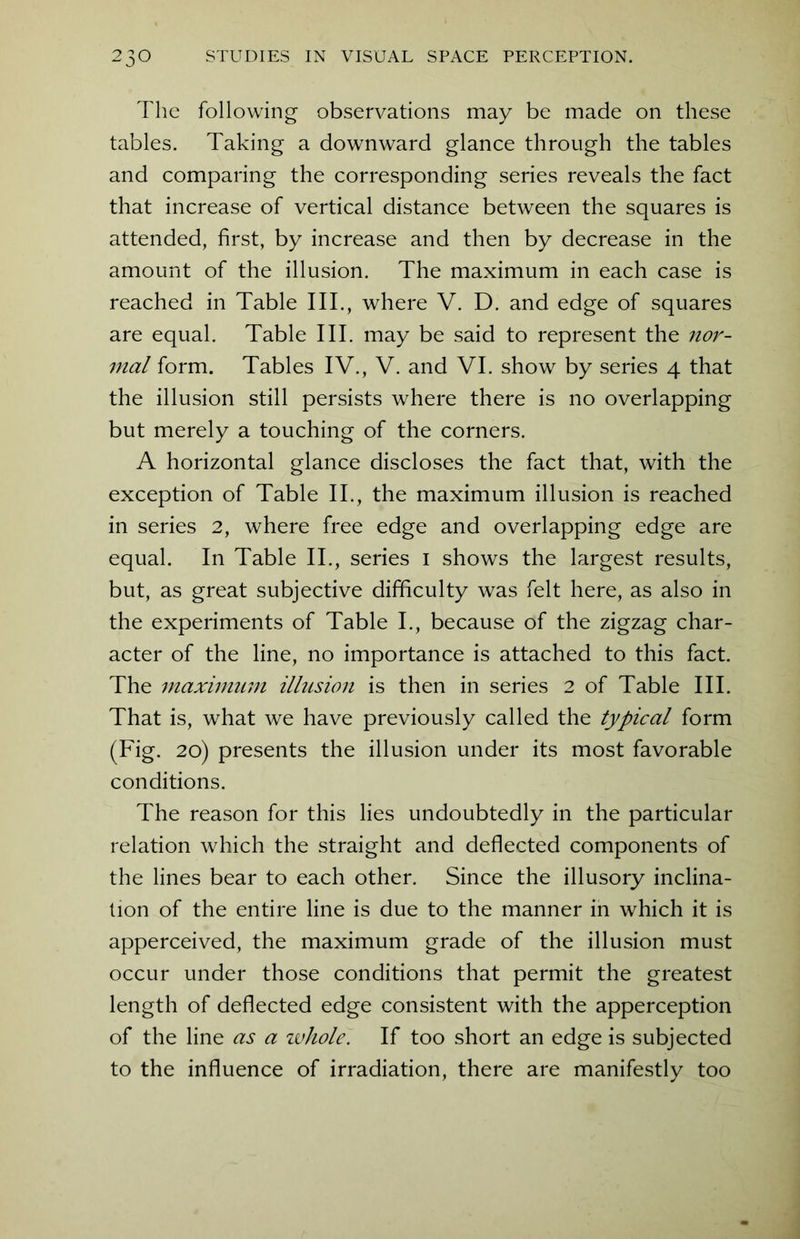 The following observations may be made on these tables. Taking a downward glance through the tables and comparing the corresponding series reveals the fact that increase of vertical distance between the squares is attended, first, by increase and then by decrease in the amount of the illusion. The maximum in each case is reached in Table III., where V. D. and edge of squares are equal. Table III. may be said to represent the nor- mal form. Tables IV., V. and VI. show by series 4 that the illusion still persists where there is no overlapping but merely a touching of the corners. A horizontal glance discloses the fact that, with the exception of Table II., the maximum illusion is reached in series 2, where free edge and overlapping edge are equal. In Table II., series 1 shows the largest results, but, as great subjective difficulty was felt here, as also in the experiments of Table I., because of the zigzag char- acter of the line, no importance is attached to this fact. The maximum illusion is then in series 2 of Table III. That is, what we have previously called the typical form (Fig. 20) presents the illusion under its most favorable conditions. The reason for this lies undoubtedly in the particular relation which the straight and deflected components of the lines bear to each other. Since the illusory inclina- tion of the entire line is due to the manner in which it is apperceived, the maximum grade of the illusion must occur under those conditions that permit the greatest length of deflected edge consistent with the apperception of the line as a whole. If too short an edge is subjected to the influence of irradiation, there are manifestly too