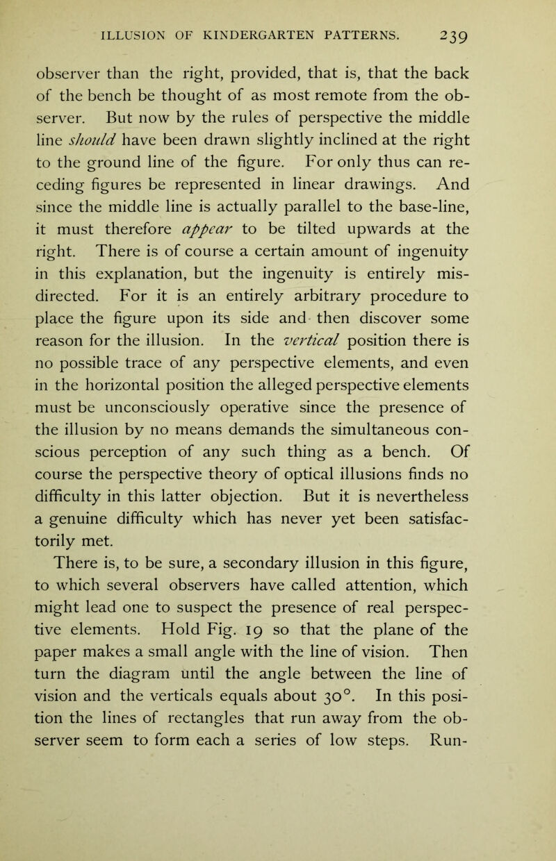 observer than the right, provided, that is, that the back of the bench be thought of as most remote from the ob- server. But now by the rules of perspective the middle line should have been drawn slightly inclined at the right to the ground line of the figure. For only thus can re- ceding figures be represented in linear drawings. And since the middle line is actually parallel to the base-line, it must therefore appear to be tilted upwards at the right. There is of course a certain amount of ingenuity in this explanation, but the ingenuity is entirely mis- directed. For it is an entirely arbitrary procedure to place the figure upon its side and then discover some reason for the illusion. In the vertical position there is no possible trace of any perspective elements, and even in the horizontal position the alleged perspective elements must be unconsciously operative since the presence of the illusion by no means demands the simultaneous con- scious perception of any such thing as a bench. Of course the perspective theory of optical illusions finds no difficulty in this latter objection. But it is nevertheless a genuine difficulty which has never yet been satisfac- torily met. There is, to be sure, a secondary illusion in this figure, to which several observers have called attention, which might lead one to suspect the presence of real perspec- tive elements. Hold Fig. 19 so that the plane of the paper makes a small angle with the line of vision. Then turn the diagram until the angle between the line of vision and the verticals equals about 30°. In this posi- tion the lines of rectangles that run away from the ob- server seem to form each a series of low steps. Run-
