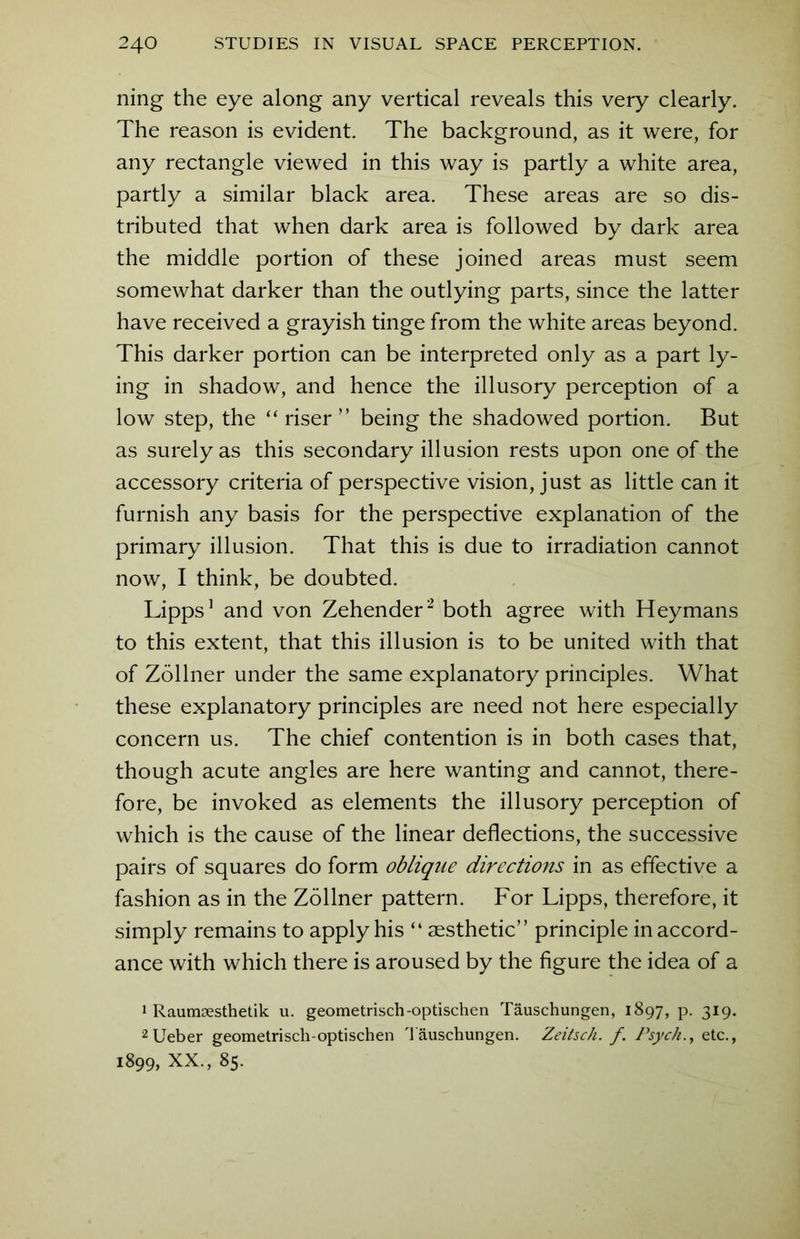 ning the eye along any vertical reveals this very clearly. The reason is evident. The background, as it were, for any rectangle viewed in this way is partly a white area, partly a similar black area. These areas are so dis- tributed that when dark area is followed by dark area the middle portion of these joined areas must seem somewhat darker than the outlying parts, since the latter have received a grayish tinge from the white areas beyond. This darker portion can be interpreted only as a part ly- ing in shadow, and hence the illusory perception of a low step, the “ riser ” being the shadowed portion. But as surely as this secondary illusion rests upon one of the accessory criteria of perspective vision, just as little can it furnish any basis for the perspective explanation of the primary illusion. That this is due to irradiation cannot now, I think, be doubted. Lipps1 and von Zehender2 both agree with Heymans to this extent, that this illusion is to be united with that of Zollner under the same explanatory principles. What these explanatory principles are need not here especially concern us. The chief contention is in both cases that, though acute angles are here wanting and cannot, there- fore, be invoked as elements the illusory perception of which is the cause of the linear deflections, the successive pairs of squares do form oblique directions in as effective a fashion as in the Zollner pattern. For Lipps, therefore, it simply remains to apply his “ aesthetic” principle in accord- ance with which there is aroused by the figure the idea of a 1 Raumgesthetik u. geometrisch-optischen Tauschungen, 1897, p. 319. 2Ueber geometrisch-optischen Tauschungen. Zeitsch. f. Psych., etc., 1899, XX., 85.