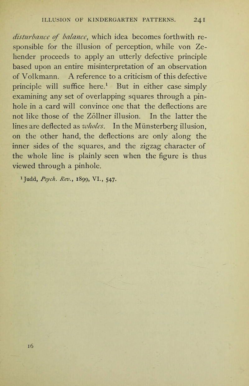 disturbance of balance, which idea becomes forthwith re- sponsible for the illusion of perception, while von Ze- hender proceeds to apply an utterly defective principle based upon an entire misinterpretation of an observation of Volkmann. A reference to a criticism of this defective principle will suffice here.1 But in either case simply examining any set of overlapping squares through a pin- hole in a card will convince one that the deflections are not like those of the Zollner illusion. In the latter the lines are deflected as wholes. In the Miinsterberg illusion, on the other hand, the deflections are only along the inner sides of the squares, and the zigzag character of the whole line is plainly seen when the figure is thus viewed through a pinhole. 1Judd, Psych. Rev., 1899, VI., 547. 16