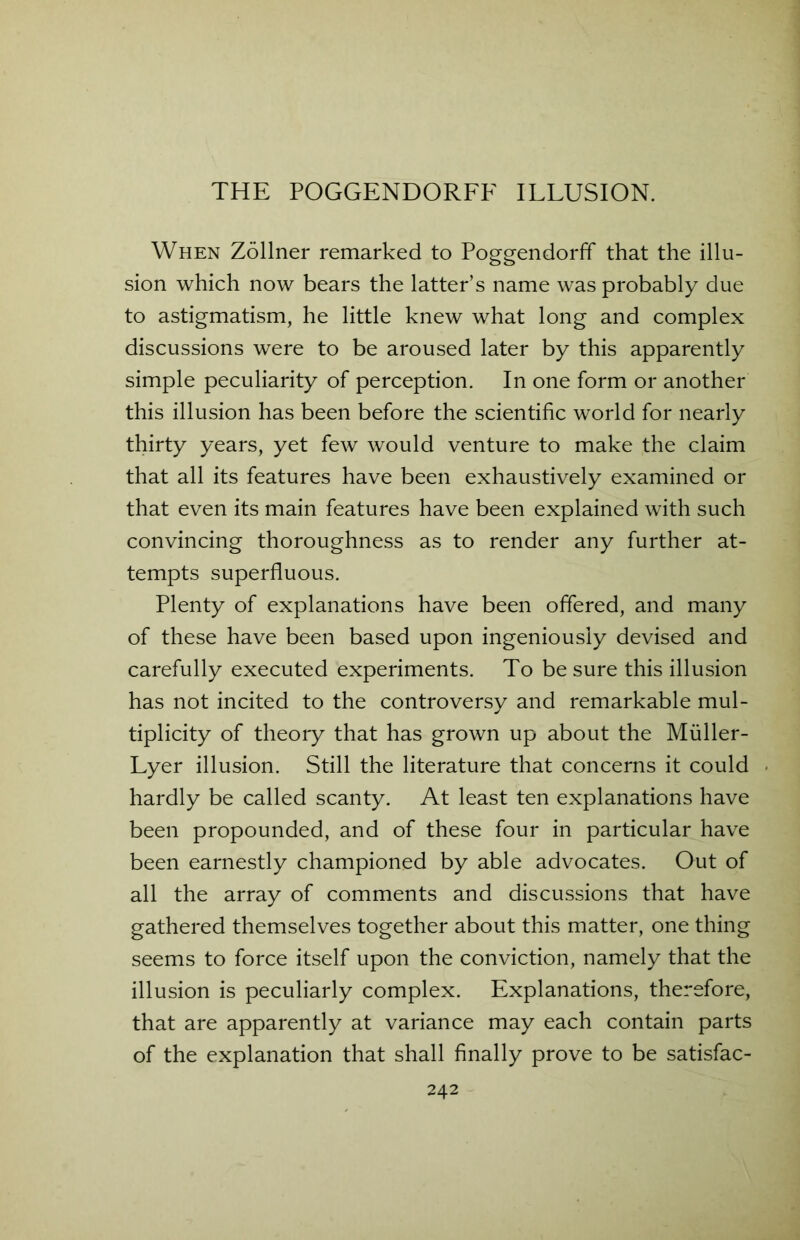 THE POGGENDORFF ILLUSION. When Zollner remarked to Poggendorff that the illu- sion which now bears the latter’s name was probably due to astigmatism, he little knew what long and complex discussions were to be aroused later by this apparently simple peculiarity of perception. In one form or another this illusion has been before the scientific world for nearly thirty years, yet few would venture to make the claim that all its features have been exhaustively examined or that even its main features have been explained with such convincing thoroughness as to render any further at- tempts superfluous. Plenty of explanations have been offered, and many of these have been based upon ingeniously devised and carefully executed experiments. To be sure this illusion has not incited to the controversy and remarkable mul- tiplicity of theory that has grown up about the Muller- Lyer illusion. Still the literature that concerns it could hardly be called scanty. At least ten explanations have been propounded, and of these four in particular have been earnestly championed by able advocates. Out of all the array of comments and discussions that have gathered themselves together about this matter, one thing seems to force itself upon the conviction, namely that the illusion is peculiarly complex. Explanations, therefore, that are apparently at variance may each contain parts of the explanation that shall finally prove to be satisfac-