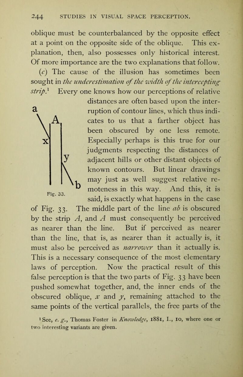 oblique must be counterbalanced by the opposite effect at a point on the opposite side of the oblique. This ex- planation, then, also possesses only historical interest. Of more importance are the two explanations that follow. (c) The cause of the illusion has sometimes been sought in the underestimation of. the width of the intercepting strip} Every one knows how our perceptions of relative distances are often based upon the inter- ruption of contour lines, which thus indi- cates to us that a farther object has been obscured by one less remote. Especially perhaps is this true for our judgments respecting the distances of adjacent hills or other distant objects of known contours. But linear drawings may just as well suggest relative re- moteness in this way. And this, it is said, is exactly what happens in the case of Fig. 33. The middle part of the line ab is obscured by the strip A, and A must consequently be perceived as nearer than the line. But if perceived as nearer than the line, that is, as nearer than it actually is, it must also be perceived as narrower than it actually is. This is a necessary consequence of the most elementary laws of perception. Now the practical result of this false perception is that the two parts of Fig. 33 have been pushed somewhat together, and, the inner ends of the obscured oblique, x and y, remaining attached to the same points of the vertical parallels, the free parts of the 1 See, e. g., Thomas Foster in Knowledge, 1881, I., 10, where one or two interesting variants are given. K Fig. 33.