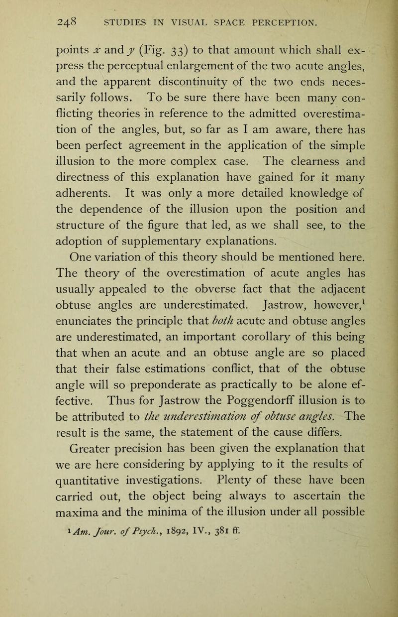 points x andy (Fig. 33) to that amount which shall ex- press the perceptual enlargement of the two acute angles, and the apparent discontinuity of the two ends neces- sarily follows. To be sure there have been many con- flicting theories in reference to the admitted overestima- tion of the angles, but, so far as I am aware, there has been perfect agreement in the application of the simple illusion to the more complex case. The clearness and directness of this explanation have gained for it many adherents. It was only a more detailed knowledge of the dependence of the illusion upon the position and structure of the figure that led, as we shall see, to the adoption of supplementary explanations. One variation of this theory should be mentioned here. The theory of the overestimation of acute angles has usually appealed to the obverse fact that the adjacent obtuse angles are underestimated. Jastrow, however,1 enunciates the principle that both acute and obtuse angles are underestimated, an important corollary of this being that when an acute and an obtuse angle are so placed that their false estimations conflict, that of the obtuse angle will so preponderate as practically to be alone ef- fective. Thus for Jastrow the Poggendorff illusion is to be attributed to the underestimation of obtuse angles. The result is the same, the statement of the cause differs. Greater precision has been given the explanation that we are here considering by applying to it the results of quantitative investigations. Plenty of these have been carried out, the object being always to ascertain the maxima and the minima of the illusion under all possible