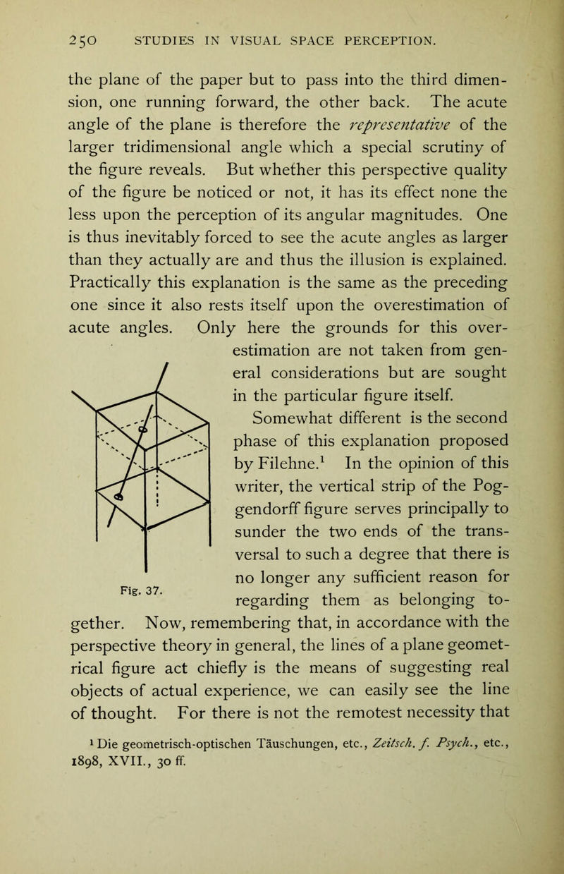 the plane of the paper but to pass into the third dimen- sion, one running forward, the other back. The acute angle of the plane is therefore the representative of the larger tridimensional angle which a special scrutiny of the figure reveals. But whether this perspective quality of the figure be noticed or not, it has its effect none the less upon the perception of its angular magnitudes. One is thus inevitably forced to see the acute angles as larger than they actually are and thus the illusion is explained. Practically this explanation is the same as the preceding one since it also rests itself upon the overestimation of acute angles. Only here the grounds for this over- estimation are not taken from gen- eral considerations but are sought in the particular figure itself. Somewhat different is the second phase of this explanation proposed by Filehne.1 In the opinion of this writer, the vertical strip of the Pog- gendorff figure serves principally to sunder the two ends of the trans- versal to such a degree that there is no longer any sufficient reason for regarding them as belonging to- gether. Now, remembering that, in accordance with the perspective theory in general, the lines of a plane geomet- rical figure act chiefly is the means of suggesting real objects of actual experience, we can easily see the line of thought. For there is not the remotest necessity that !Die geometrisch-optischen Tauschungen, etc., Zeitsch. f Psych., etc., 1898, XVII., 30 ff.