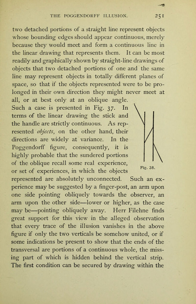 two detached portions of a straight line represent objects whose bounding edges should appear continuous, merely because they would meet and form a continuous line in the linear drawing that represents them. It can be most readily and graphically shown by straight-line drawings of objects that two detached portions of one and the same line may represent objects in totally different planes of space, so that if the objects represented were to be pro- longed in their own direction they might never meet at all, or at best only at an oblique angle. Such a case is presented in Fig. 37. In terms of the linear drawing the stick and the handle are strictly continuous. As rep- resented objects, on the other hand, their directions are widely at variance. In the Poggendorff figure, consequently, it is highly probable that the sundered portions of the oblique recall some real experience, or set of experiences, in which the objects represented are absolutely unconnected. Such an ex- perience may be suggested by a finger-post, an arm upon one side pointing obliquely towards the observer, an arm upon the other side—lower or higher, as the case may be—pointing obliquely away. Herr Filehne finds great support for this view in the alleged observation that every trace of the illusion vanishes in the above figure if only the two verticals be somehow united, or if some indications be present to show that the ends of the transversal are portions of a continuous whole, the miss- ing part of which is hidden behind the vertical strip. The first condition can be secured by drawing within the