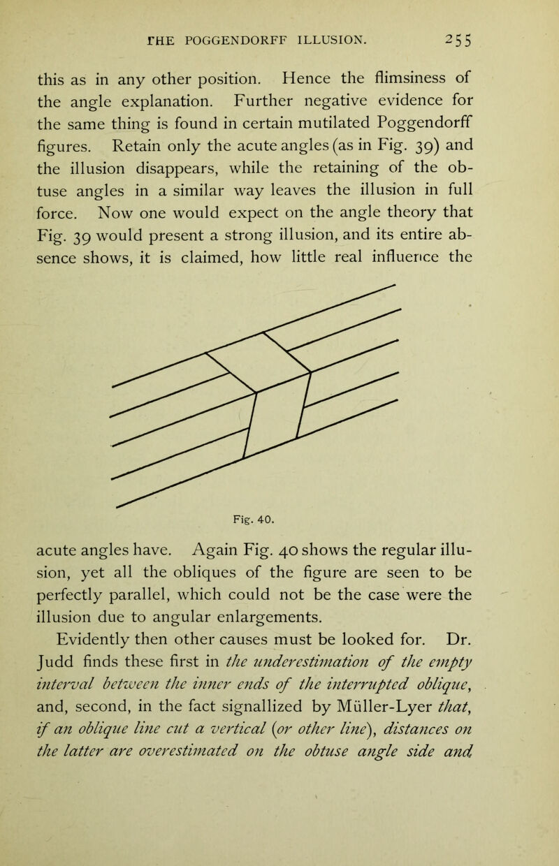 this as in any other position. Hence the flimsiness of the angle explanation. Further negative evidence for the same thing is found in certain mutilated Poggendorff figures. Retain only the acute angles (as in Fig. 39) and the illusion disappears, while the retaining of the ob- tuse angles in a similar way leaves the illusion in full force. Now one would expect on the angle theory that Fig. 39 would present a strong illusion, and its entire ab- sence shows, it is claimed, how little real influence the acute angles have. Again Fig. 40 shows the regular illu- sion, yet all the obliques of the figure are seen to be perfectly parallel, which could not be the case were the illusion due to angular enlargements. Evidently then other causes must be looked for. Dr. Judd finds these first in the under estimation of the empty interval between the inner ends of the interrupted oblique, and, second, in the fact signallized by Muller-Lyer that, if an oblique line cut a vertical (or other line), distances on the latter are overestimated on the obtuse angle side and