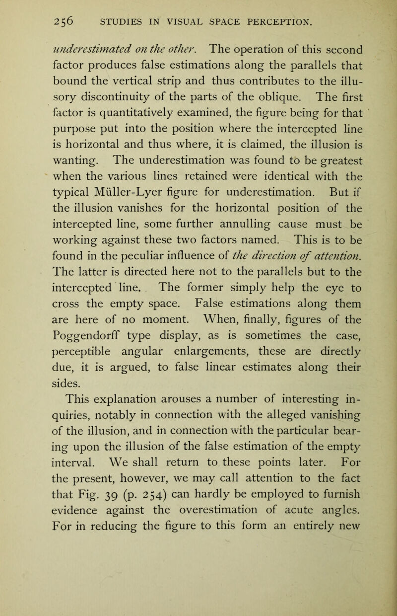 underestimated on the other. The operation of this second factor produces false estimations along the parallels that bound the vertical strip and thus contributes to the illu- sory discontinuity of the parts of the oblique. The first factor is quantitatively examined, the figure being for that purpose put into the position where the intercepted line is horizontal and thus where, it is claimed, the illusion is wanting. The underestimation was found to be greatest when the various lines retained were identical with the typical Miiller-Lyer figure for underestimation. But if the illusion vanishes for the horizontal position of the intercepted line, some further annulling cause must be working against these two factors named. This is to be found in the peculiar influence of the direction of attention. The latter is directed here not to the parallels but to the intercepted line. The former simply help the eye to cross the empty space. False estimations along them are here of no moment. When, finally, figures of the Poggendorff type display, as is sometimes the case, perceptible angular enlargements, these are directly due, it is argued, to false linear estimates along their sides. This explanation arouses a number of interesting in- quiries, notably in connection with the alleged vanishing of the illusion, and in connection with the particular bear- ing upon the illusion of the false estimation of the empty interval. We shall return to these points later. For the present, however, we may call attention to the fact that Fig. 39 (p. 254) can hardly be employed to furnish evidence against the overestimation of acute angles. For in reducing the figure to this form an entirely new