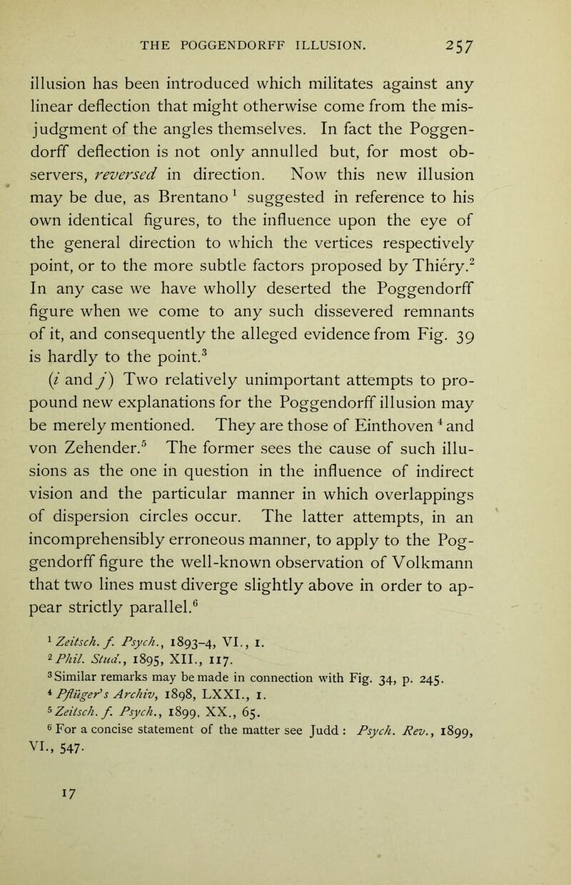 illusion has been introduced which militates against any linear deflection that might otherwise come from the mis- judgment of the angles themselves. In fact the Poggen- dorff deflection is not only annulled but, for most ob- servers, reversed in direction. Now this new illusion may be due, as Brentano 1 suggested in reference to his own identical figures, to the influence upon the eye of the general direction to which the vertices respectively point, or to the more subtle factors proposed by Thiery.2 In any case we have wholly deserted the Poggendorff figure when we come to any such dissevered remnants of it, and consequently the alleged evidence from Fig. 39 is hardly to the point.3 (i and j) Two relatively unimportant attempts to pro- pound new explanations for the Poggendorff illusion may be merely mentioned. They are those of Einthoven4 and von Zehender.5 The former sees the cause of such illu- sions as the one in question in the influence of indirect vision and the particular manner in which overlappings of dispersion circles occur. The latter attempts, in an incomprehensibly erroneous manner, to apply to the Pog- gendorff figure the well-known observation of Volkmann that two lines must diverge slightly above in order to ap- pear strictly parallel.6 1 Zeitsch. f Psych., 1893-4, VI., 1. 2Phil. Stud., 1895, XII., 117. 3 Similar remarks may be made in connection with Fig. 34, p. 245. 4 Pfluger1 s Archiv, 1898, LXXI., 1. 5 Zeitsch. f Psych., 1899. XX., 65. 6 For a concise statement of the matter see Judd : Psych. Rev., 1899, VI., 547- 17