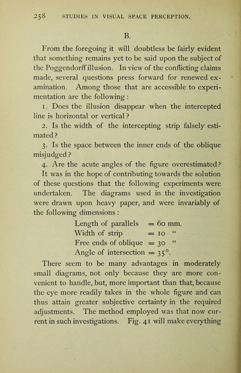 B. From the foregoing it will doubtless be fairly evident that something remains yet to be said upon the subject of the Poggendorff illusion. In view of the conflicting claims made, several questions press forward for renewed ex- amination. Among those that are accessible to experi- mentation are the following : 1. Does the illusion disappear when the intercepted line is horizontal or vertical ? 2. Is the width of the intercepting strip falsely esti- mated ? 3. Is the space between the inner ends of the oblique misjudged ? 4. Are the acute angles of the figure overestimated? It was in the hope of contributing towards the solution of these questions that the following experiments were undertaken. The diagrams used in the investigation were drawn upon heavy paper, and were invariably of the following dimensions : Length of parallels = 60 mm. Width of strip =10 “ Free ends of oblique = 30 “ Angle of intersection =35°. There seem to be many advantages in moderately small diagrams, not only because they are more con- venient to handle, but, more important than that, because the eye more readily takes in the whole figure and can thus attain greater subjective certainty in the required adjustments. The method employed was that now cur- rent in such investigations. Fig. 41 will make everything