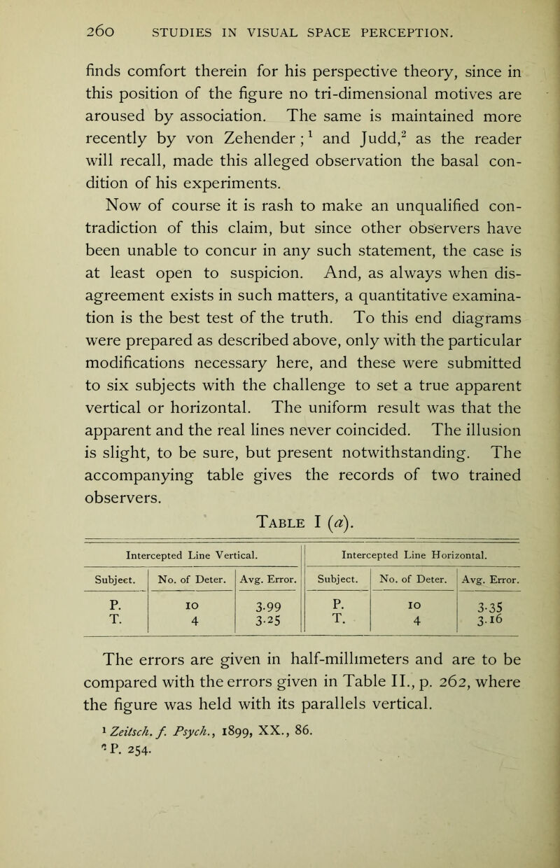 finds comfort therein for his perspective theory, since in this position of the figure no tri-dimensional motives are aroused by association. The same is maintained more recently by von Zehender;1 and Judd,2 as the reader will recall, made this alleged observation the basal con- dition of his experiments. Now of course it is rash to make an unqualified con- tradiction of this claim, but since other observers have been unable to concur in any such statement, the case is at least open to suspicion. And, as always when dis- agreement exists in such matters, a quantitative examina- tion is the best test of the truth. To this end diagrams were prepared as described above, only with the particular modifications necessary here, and these were submitted to six subjects with the challenge to set a true apparent vertical or horizontal. The uniform result was that the apparent and the real lines never coincided. The illusion is slight, to be sure, but present notwithstanding. The accompanying table gives the records of two trained observers. Table I (a). Intercepted Line Vertical. Intercepted Line Horizontal. Subject. No. of Deter. Avg. Error. Subject. No. of Deter. Avg. Error. P. IO 3-99 P. IO 3-35 T. 4 3-25 T. 4 3-16 The errors are given in half-millimeters and are to be compared with the errors given in Table II., p. 262, where the figure was held with its parallels vertical. 1 Zeilsch. f Psych., 1899, XX., 86. * P. 254.