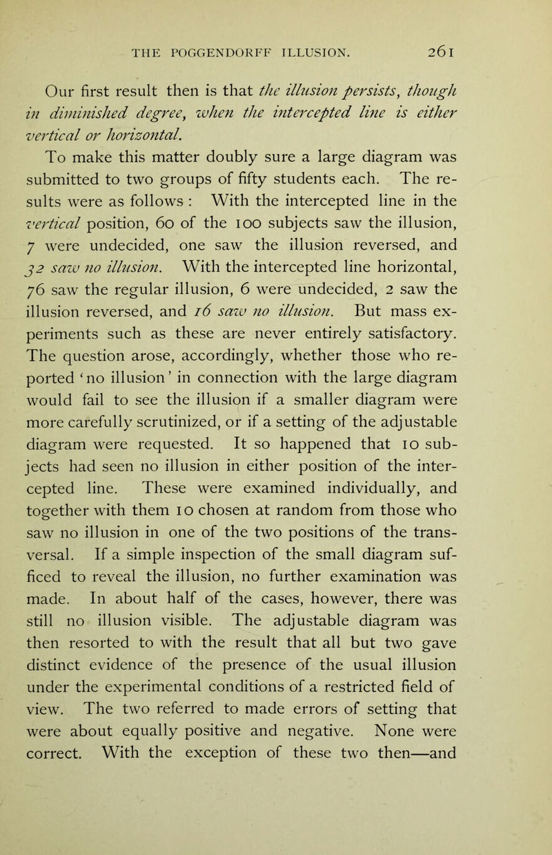 Our first result then is that the illusion persists, though in diminished degree, when the intercepted line is either vertical or horizontal. To make this matter doubly sure a large diagram was submitted to two groups of fifty students each. The re- sults were as follows : With the intercepted line in the vertical position, 60 of the 100 subjects saw the illusion, 7 were undecided, one saw the illusion reversed, and 32 saw no illusion. With the intercepted line horizontal, 76 saw the regular illusion, 6 were undecided, 2 saw the illusion reversed, and 16 saw no illusioji. But mass ex- periments such as these are never entirely satisfactory. The question arose, accordingly, whether those who re- ported ‘no illusion’ in connection with the large diagram would fail to see the illusion if a smaller diagram were more carefully scrutinized, or if a setting of the adjustable diagram were requested. It so happened that 10 sub- jects had seen no illusion in either position of the inter- cepted line. These were examined individually, and together with them 10 chosen at random from those who saw no illusion in one of the two positions of the trans- versal. If a simple inspection of the small diagram suf- ficed to reveal the illusion, no further examination was made. In about half of the cases, however, there was still no illusion visible. The adjustable diagram was then resorted to with the result that all but two gave distinct evidence of the presence of the usual illusion under the experimental conditions of a restricted field of view. The two referred to made errors of setting that were about equally positive and negative. None were correct. With the exception of these two then—and