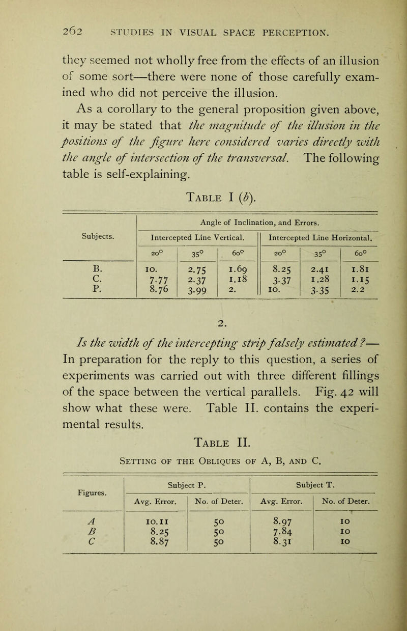 they seemed not wholly free from the effects of an illusion of some sort—there were none of those carefully exam- ined who did not perceive the illusion. As a corollary to the general proposition given above, it may be stated that the magnitude of the illusion in the positions of the figure here considered varies directly with the angle of intersection of the transversal. The following table is self-explaining. Table I (b). Angle of Inclination, and Errors. Subjects. Intercepted Line Vertical. Intercepted Line Horizontal. 20° 35° 6o° 20° 35° 6o° B. IO. 2-75 I.69 8.25 2.4I 1.8l C. 7-77 2.37 1.18 3-37 1.28 II5 P. 8.76 3-99 2. 10. 3-35 2.2 2. Is the width of the intercepting strip falsely estimated ?— In preparation for the reply to this question, a series of experiments was carried out with three different fillings of the space between the vertical parallels. Fig. 42 will show what these were. Table II. contains the experi- mental results. Table II. Setting of the Obliques of A, B, and C. Figures. Subject P. Subject T. Avg. Error. No. of Deter. Avg. Error. No. of Deter. A IO. 11 50 8.97 IO B 8.25 50 7.84 IO C 8.87 5° 8.31 IO