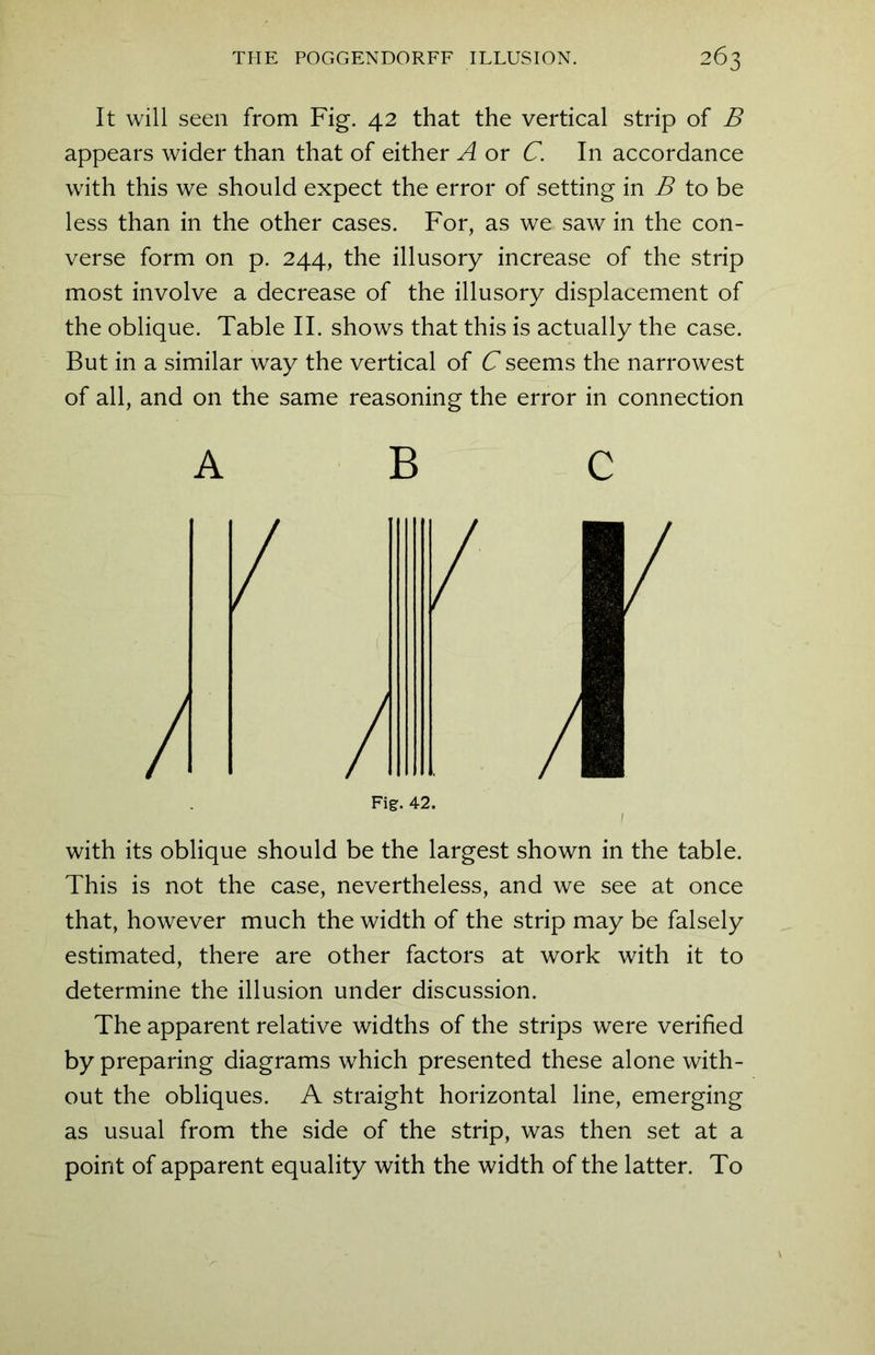 It will seen from Fig. 42 that the vertical strip of B appears wider than that of either A or C. In accordance with this we should expect the error of setting in B to be less than in the other cases. For, as we saw in the con- verse form on p. 244, the illusory increase of the strip most involve a decrease of the illusory displacement of the oblique. Table II. shows that this is actually the case. But in a similar way the vertical of C seems the narrowest of all, and on the same reasoning the error in connection ABC U with its oblique should be the largest shown in the table. This is not the case, nevertheless, and we see at once that, however much the width of the strip may be falsely estimated, there are other factors at work with it to determine the illusion under discussion. The apparent relative widths of the strips were verified by preparing diagrams which presented these alone with- out the obliques. A straight horizontal line, emerging as usual from the side of the strip, was then set at a point of apparent equality with the width of the latter. To h Fig.