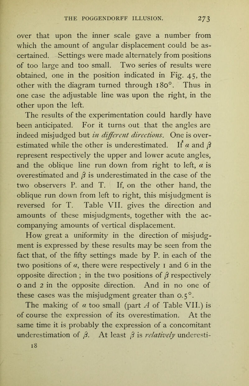 over that upon the inner scale gave a number from which the amount of angular displacement could be as- certained. Settings were made alternately from positions of too large and too small. Two series of results were obtained, one in the position indicated in Fig. 45, the other with the diagram turned through 180°. Thus in one case the adjustable line was upon the right, in the other upon the left. The results of the experimentation could hardly have been anticipated. For it turns out that the angles are indeed misjudged but in different directions. One is over- estimated while the other is underestimated. If a and ft represent respectively the upper and lower acute angles, and the oblique line run down from right to left, a is overestimated and ft is underestimated in the case of the two observers P. and T. If, on the other hand, the oblique run down from left to right, this misjudgment is reversed for T. Table VII. gives the direction and amounts of these misjudgments, together with the ac- companying amounts of vertical displacement. How great a uniformity in the direction of misjudg- ment is expressed by these results may be seen from the fact that, of the fifty settings made by P. in each of the two positions of «, there were respectively 1 and 6 in the opposite direction ; in the two positions of ft respectively o and 2 in the opposite direction. And in no one of these cases was the misjudgment greater than 0.50. The making of a too small (part A of Table VII.) is of course the expression of its overestimation. At the same time it is probably the expression of a concomitant underestimation of ft. At least ft is relatively underesti- 18