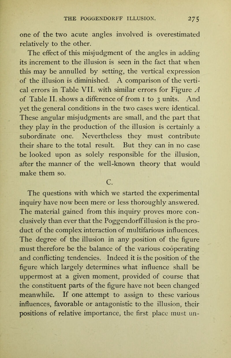 one of the two acute angles involved is overestimated relatively to the other. The effect of this misjudgment of the angles in adding its increment to the illusion is seen in the fact that when this may be annulled by setting, the vertical expression of the illusion is diminished. A comparison of the verti- cal errors in Table VII. with similar errors for Figure A of Table II. shows a difference of from i to 3 units. And yet the general conditions in the two cases were identical. These angular misjudgments are small, and the part that they play in the production of the illusion is certainly a subordinate one. Nevertheless they must contribute their share to the total result. But they can in no case be looked upon as solely responsible for the illusion, after the manner of the well-known theory that would make them so. C. The questions with which we started the experimental inquiry have now been mere or less thoroughly answered. The material gained from this inquiry proves more con- clusively than ever that the Poggendorff illusion is the pro- duct of the complex interaction of multifarious influences. The degree of the illusion in any position of the figure must therefore be the balance of the various cooperating and conflicting tendencies. Indeed it is the position of the figure which largely determines what influence shall be uppermost at a given moment, provided of course that the constituent parts of the figure have not been changed meanwhile. If one attempt to assign to these various influences, favorable or antagonistic to the illusion, their positions of relative importance, the first place must un-