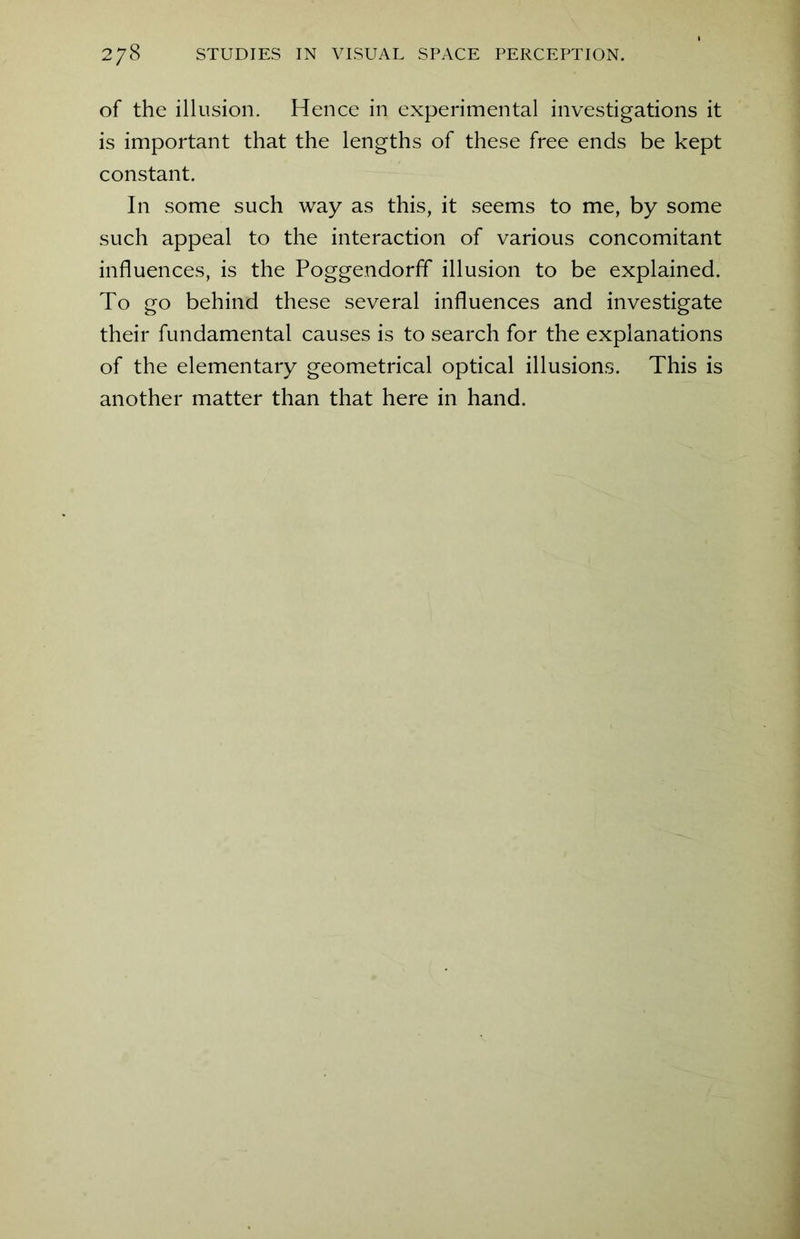 of the illusion. Hence in experimental investigations it is important that the lengths of these free ends be kept constant. In some such way as this, it seems to me, by some such appeal to the interaction of various concomitant influences, is the Poggendorff illusion to be explained. To go behind these several influences and investigate their fundamental causes is to search for the explanations of the elementary geometrical optical illusions. This is another matter than that here in hand.