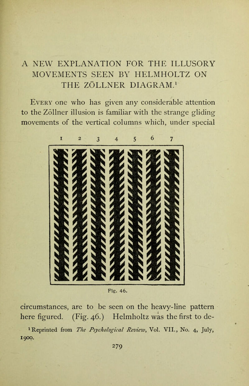 A NEW EXPLANATION FOR THE ILLUSORY MOVEMENTS SEEN BY HELMHOLTZ ON THE ZOLLNER DIAGRAM.1 Every one who has given any considerable attention to the Zollner illusion is familiar with the strange gliding movements of the vertical columns which, under special 1234567 Fig. 46. circumstances, are to be seen on the heavy-line pattern here figured. (Fig. 46.) Helmholtz was the first to de- 1 Reprinted from The Psychological Review, Vol. VII., No. 4, July, 1900.