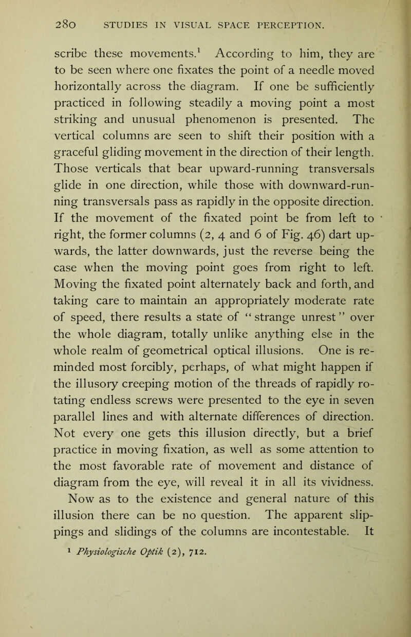 scribe these movements.1 According to him, they are to be seen where one fixates the point of a needle moved horizontally across the diagram. If one be sufficiently practiced in following steadily a moving point a most striking and unusual phenomenon is presented. The vertical columns are seen to shift their position with a graceful gliding movement in the direction of their length. Those verticals that bear upward-running transversals glide in one direction, while those with downward-run- ning transversals pass as rapidly in the opposite direction. If the movement of the fixated point be from left to right, the former columns (2, 4 and 6 of Fig. 46) dart up- wards, the latter downwards, just the reverse being the case when the moving point goes from right to left. Moving the fixated point alternately back and forth, and taking care to maintain an appropriately moderate rate of speed, there results a state of “strange unrest” over the whole diagram, totally unlike anything else in the whole realm of geometrical optical illusions. One is re- minded most forcibly, perhaps, of what might happen if the illusory creeping motion of the threads of rapidly ro- tating endless screws were presented to the eye in seven parallel lines and with alternate differences of direction. Not every one gets this illusion directly, but a brief practice in moving fixation, as well as some attention to the most favorable rate of movement and distance of diagram from the eye, will reveal it in all its vividness. Now as to the existence and general nature of this illusion there can be no question. The apparent slip- pings and slidings of the columns are incontestable. It 1 Physiologische Optik (2), 712.