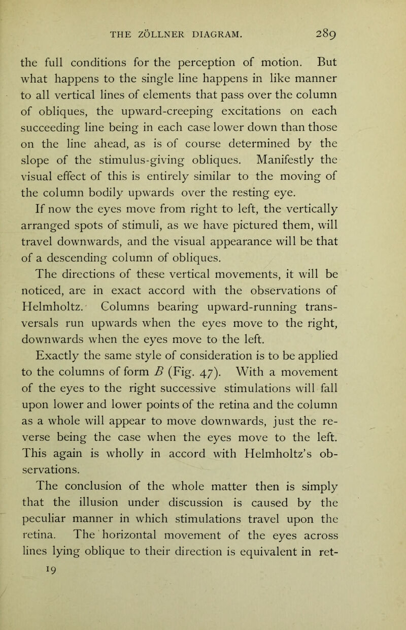 the full conditions for the perception of motion. But what happens to the single line happens in like manner to all vertical lines of elements that pass over the column of obliques, the upward-creeping excitations on each succeeding line being in each case lower down than those on the line ahead, as is of course determined by the slope of the stimulus-giving obliques. Manifestly the visual effect of this is entirely similar to the moving of the column bodily upwards over the resting eye. If now the eyes move from right to left, the vertically arranged spots of stimuli, as we have pictured them, will travel downwards, and the visual appearance will be that of a descending column of obliques. The directions of these vertical movements, it will be noticed, are in exact accord with the observations of Helmholtz. Golumns bearing upward-running trans- versals run upwards when the eyes move to the right, downwards when the eyes move to the left. Exactly the same style of consideration is to be applied to the columns of form B (Fig. 47). With a movement of the eyes to the right successive stimulations will fall upon lower and lower points of the retina and the column as a whole will appear to move downwards, just the re- verse being the case when the eyes move to the left. This again is wholly in accord with Helmholtz’s ob- servations. The conclusion of the whole matter then is simply that the illusion under discussion is caused by the peculiar manner in which stimulations travel upon the retina. The horizontal movement of the eyes across lines lying oblique to their direction is equivalent in ret- l9